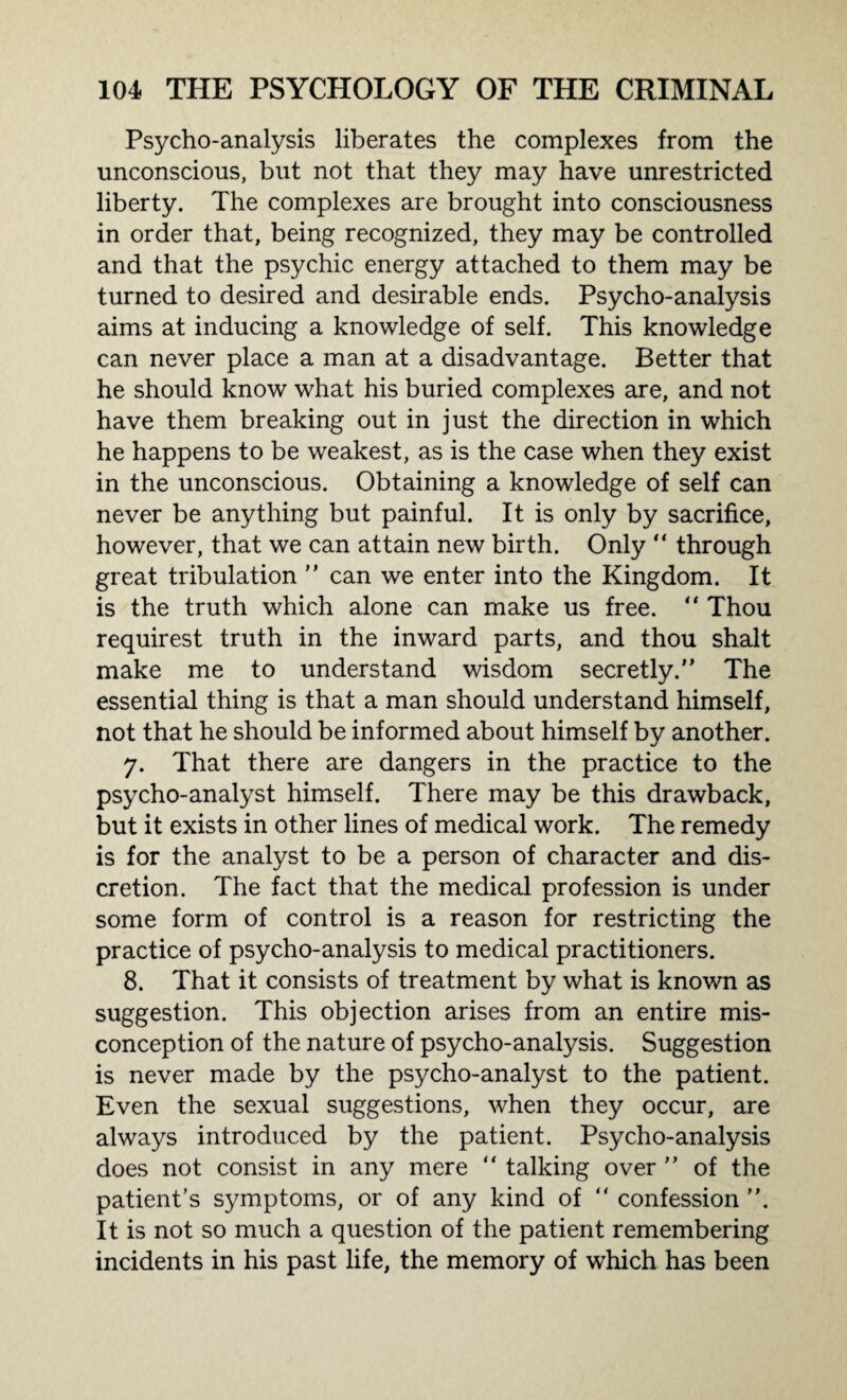 Psycho-analysis liberates the complexes from the unconscious, but not that they may have unrestricted liberty. The complexes are brought into consciousness in order that, being recognized, they may be controlled and that the psychic energy attached to them may be turned to desired and desirable ends. Psycho-analysis aims at inducing a knowledge of self. This knowledge can never place a man at a disadvantage. Better that he should know what his buried complexes are, and not have them breaking out in just the direction in which he happens to be weakest, as is the case when they exist in the unconscious. Obtaining a knowledge of self can never be anything but painful. It is only by sacrifice, however, that we can attain new birth. Only  through great tribulation ” can we enter into the Kingdom. It is the truth which alone can make us free. “ Thou requirest truth in the inward parts, and thou shalt make me to understand wisdom secretly. The essential thing is that a man should understand himself, not that he should be informed about himself by another. 7. That there are dangers in the practice to the psycho-analyst himself. There may be this drawback, but it exists in other lines of medical work. The remedy is for the analyst to be a person of character and dis¬ cretion. The fact that the medical profession is under some form of control is a reason for restricting the practice of psycho-analysis to medical practitioners. 8. That it consists of treatment by what is known as suggestion. This objection arises from an entire mis¬ conception of the nature of psycho-analysis. Suggestion is never made by the psycho-analyst to the patient. Even the sexual suggestions, when they occur, are always introduced by the patient. Psycho-analysis does not consist in any mere  talking over  of the patient’s symptoms, or of any kind of confession. It is not so much a question of the patient remembering incidents in his past life, the memory of which has been