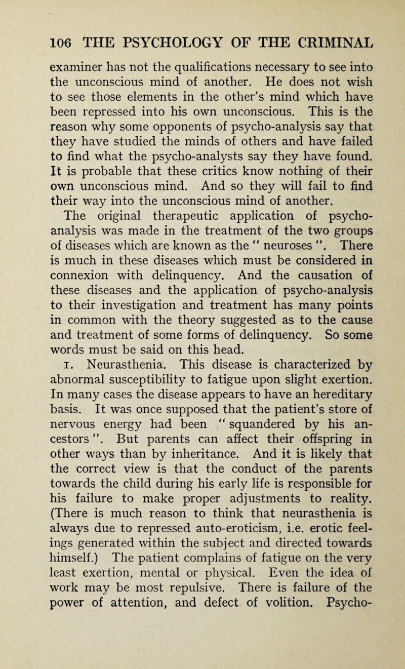 examiner has not the qualifications necessary to see into the unconscious mind of another. He does not wish to see those elements in the other’s mind which have been repressed into his own unconscious. This is the reason why some opponents of psycho-analysis say that they have studied the minds of others and have failed to find what the psycho-analysts say they have found. It is probable that these critics know nothing of their own unconscious mind. And so they will fail to find their way into the unconscious mind of another. The original therapeutic application of psycho¬ analysis was made in the treatment of the two groups of diseases which are known as the “ neuroses There is much in these diseases which must be considered in connexion with delinquency. And the causation of these diseases and the application of psycho-analysis to their investigation and treatment has many points in common with the theory suggested as to the cause and treatment of some forms of delinquency. So some words must be said on this head. i. Neurasthenia. This disease is characterized by abnormal susceptibility to fatigue upon slight exertion. In many cases the disease appears to have an hereditary basis. It was once supposed that the patient’s store of nervous energy had been “ squandered by his an¬ cestors ”. But parents can affect their offspring in other ways than by inheritance. And it is likely that the correct view is that the conduct of the parents towards the child during his early life is responsible for his failure to make proper adjustments to reality. (There is much reason to think that neurasthenia is always due to repressed auto-eroticism, i.e. erotic feel¬ ings generated within the subject and directed towards himself.) The patient complains of fatigue on the very least exertion, mental or physical. Even the idea of work may be most repulsive. There is failure of the power of attention, and defect of volition. Psycho-