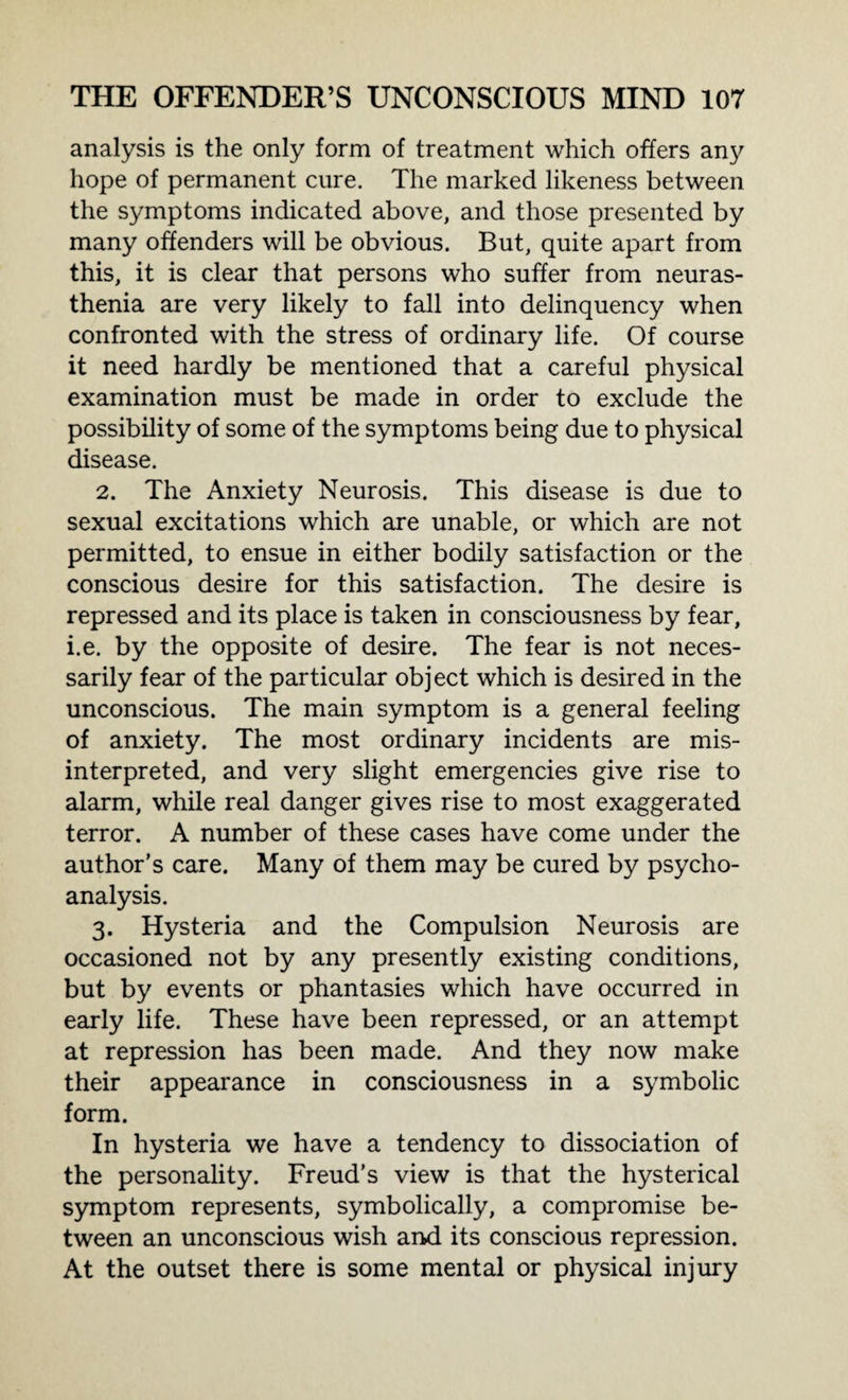 analysis is the only form of treatment which offers any hope of permanent cure. The marked likeness between the symptoms indicated above, and those presented by many offenders will be obvious. But, quite apart from this, it is clear that persons who suffer from neuras¬ thenia are very likely to fall into delinquency when confronted with the stress of ordinary life. Of course it need hardly be mentioned that a careful physical examination must be made in order to exclude the possibility of some of the symptoms being due to physical disease. 2. The Anxiety Neurosis. This disease is due to sexual excitations which are unable, or which are not permitted, to ensue in either bodily satisfaction or the conscious desire for this satisfaction. The desire is repressed and its place is taken in consciousness by fear, i.e. by the opposite of desire. The fear is not neces¬ sarily fear of the particular object which is desired in the unconscious. The main symptom is a general feeling of anxiety. The most ordinary incidents are mis¬ interpreted, and very slight emergencies give rise to alarm, while real danger gives rise to most exaggerated terror. A number of these cases have come under the author’s care. Many of them may be cured by psycho¬ analysis. 3. Hysteria and the Compulsion Neurosis are occasioned not by any presently existing conditions, but by events or phantasies which have occurred in early life. These have been repressed, or an attempt at repression has been made. And they now make their appearance in consciousness in a symbolic form. In hysteria we have a tendency to dissociation of the personality. Freud’s view is that the hysterical symptom represents, symbolically, a compromise be¬ tween an unconscious wish and its conscious repression. At the outset there is some mental or physical injury