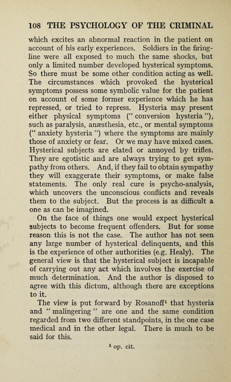 which excites an abnormal reaction in the patient on account of his early experiences. Soldiers in the firing- line were all exposed to much the same shocks, but only a limited number developed hysterical symptoms. So there must be some other condition acting as well. The circumstances which provoked the hysterical symptoms possess some symbolic value for the patient on account of some former experience which he has repressed, or tried to repress. Hysteria may present either physical symptoms (conversion hysteria), such as paralysis, anaesthesia, etc., or mental symptoms (“ anxiety hysteria ) where the symptoms are mainly those of anxiety or fear. Or we may have mixed cases. Hysterical subjects are elated or annoyed by trifles. They are egotistic and are always trying to get sym¬ pathy from others. And, if they fail to obtain sympathy they will exaggerate their symptoms, or make false statements. The only real cure is psycho-analysis, which uncovers the unconscious conflicts and reveals them to the subject. But the process is as difficult a one as can be imagined. On the face of things one would expect hysterical subjects to become frequent offenders. But for some reason this is not the case. The author has not seen any large number of hysterical delinquents, and this is the experience of other authorities (e.g. Healy). The general view is that the hysterical subject is incapable of carrying out any act which involves the exercise of much determination. And the author is disposed to agree with this dictum, although there are exceptions to it. The view is put forward by Rosanoff1 that hysteria and  malingering  are one and the same condition regarded from two different standpoints, in the one case medical and in the other legal. There is much to be said for this. 1 op. cit.