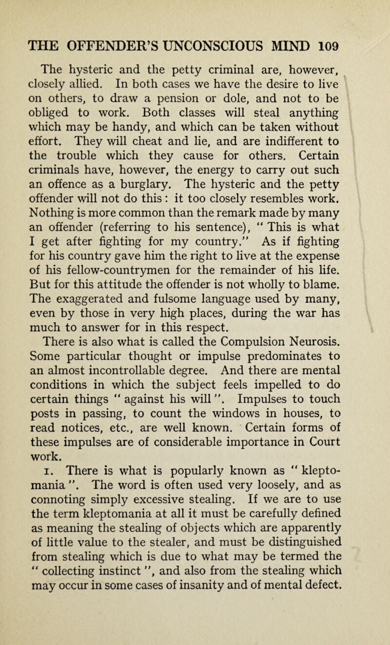The hysteric and the petty criminal are, however, closely allied. In both cases we have the desire to live on others, to draw a pension or dole, and not to be obliged to work. Both classes will steal anything which may be handy, and which can be taken without effort. They will cheat and lie, and are indifferent to the trouble which they cause for others. Certain criminals have, however, the energy to carry out such an offence as a burglary. The hysteric and the petty offender will not do this : it too closely resembles work. Nothing is more common than the remark made by many an offender (referring to his sentence), “ This is what I get after fighting for my country/’ As if fighting for his country gave him the right to live at the expense of his fellow-countrymen for the remainder of his life. But for this attitude the offender is not wholly to blame. The exaggerated and fulsome language used by many, even by those in very high places, during the war has much to answer for in this respect. There is also what is called the Compulsion Neurosis. Some particular thought or impulse predominates to an almost incontrollable degree. And there are mental conditions in which the subject feels impelled to do certain things “ against his will. Impulses to touch posts in passing, to count the windows in houses, to read notices, etc., are well known. Certain forms of these impulses are of considerable importance in Court work. i. There is what is popularly known as “ klepto¬ mania ”. The word is often used very loosely, and as connoting simply excessive stealing. If we are to use the term kleptomania at all it must be carefully defined as meaning the stealing of objects which are apparently of little value to the stealer, and must be distinguished from stealing which is due to what may be termed the “ collecting instinct ”, and also from the stealing which may occur in some cases of insanity and of mental defect.