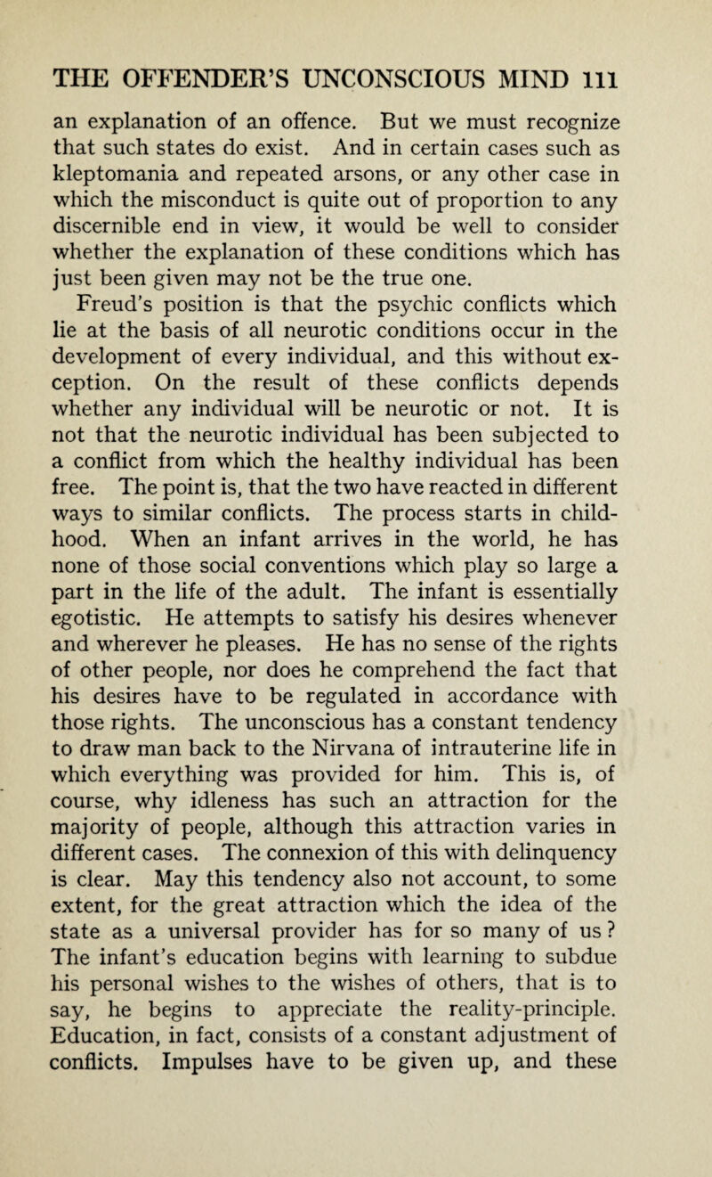 an explanation of an offence. But we must recognize that such states do exist. And in certain cases such as kleptomania and repeated arsons, or any other case in which the misconduct is quite out of proportion to any discernible end in view, it would be well to consider whether the explanation of these conditions which has just been given may not be the true one. Freud’s position is that the psychic conflicts which lie at the basis of all neurotic conditions occur in the development of every individual, and this without ex¬ ception. On the result of these conflicts depends whether any individual will be neurotic or not. It is not that the neurotic individual has been subjected to a conflict from which the healthy individual has been free. The point is, that the two have reacted in different ways to similar conflicts. The process starts in child¬ hood. When an infant arrives in the world, he has none of those social conventions which play so large a part in the life of the adult. The infant is essentially egotistic. He attempts to satisfy his desires whenever and wherever he pleases. He has no sense of the rights of other people, nor does he comprehend the fact that his desires have to be regulated in accordance with those rights. The unconscious has a constant tendency to draw man back to the Nirvana of intrauterine life in which everything was provided for him. This is, of course, why idleness has such an attraction for the majority of people, although this attraction varies in different cases. The connexion of this with delinquency is clear. May this tendency also not account, to some extent, for the great attraction which the idea of the state as a universal provider has for so many of us ? The infant’s education begins with learning to subdue his personal wishes to the wishes of others, that is to say, he begins to appreciate the reality-principle. Education, in fact, consists of a constant adjustment of conflicts. Impulses have to be given up, and these