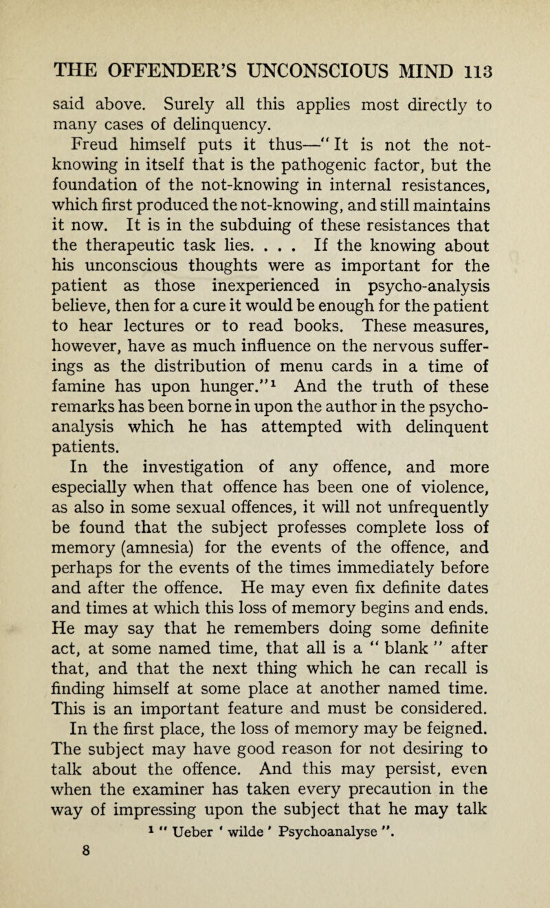 said above. Surely all this applies most directly to many cases of delinquency. Freud himself puts it thus—“ It is not the not- knowing in itself that is the pathogenic factor, but the foundation of the not-knowing in internal resistances, which first produced the not-knowing, and still maintains it now. It is in the subduing of these resistances that the therapeutic task lies. ... If the knowing about his unconscious thoughts were as important for the patient as those inexperienced in psycho-analysis believe, then for a cure it would be enough for the patient to hear lectures or to read books. These measures, however, have as much influence on the nervous suffer¬ ings as the distribution of menu cards in a time of famine has upon hunger.”1 And the truth of these remarks has been borne in upon the author in the psycho¬ analysis which he has attempted with delinquent patients. In the investigation of any offence, and more especially when that offence has been one of violence, as also in some sexual offences, it will not unfrequently be found that the subject professes complete loss of memory (amnesia) for the events of the offence, and perhaps for the events of the times immediately before and after the offence. He may even fix definite dates and times at which this loss of memory begins and ends. He may say that he remembers doing some definite act, at some named time, that all is a “ blank ” after that, and that the next thing which he can recall is finding himself at some place at another named time. This is an important feature and must be considered. In the first place, the loss of memory may be feigned. The subject may have good reason for not desiring to talk about the offence. And this may persist, even when the examiner has taken every precaution in the way of impressing upon the subject that he may talk 1  Ueber ' wilde ' Psychoanalyse . 8
