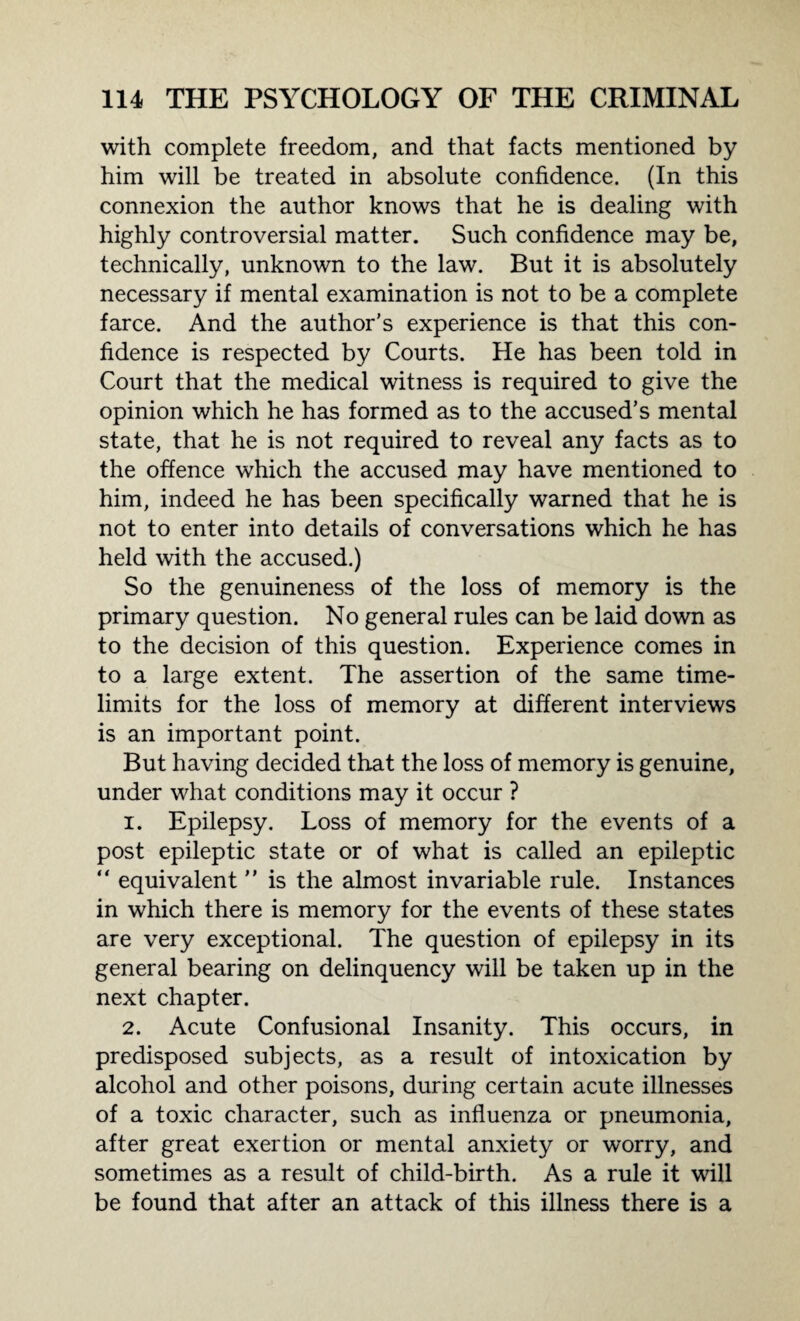 with complete freedom, and that facts mentioned by him will be treated in absolute confidence. (In this connexion the author knows that he is dealing with highly controversial matter. Such confidence may be, technically, unknown to the law. But it is absolutely necessary if mental examination is not to be a complete farce. And the author’s experience is that this con¬ fidence is respected by Courts. He has been told in Court that the medical witness is required to give the opinion which he has formed as to the accused’s mental state, that he is not required to reveal any facts as to the offence which the accused may have mentioned to him, indeed he has been specifically warned that he is not to enter into details of conversations which he has held with the accused.) So the genuineness of the loss of memory is the primary question. No general rules can be laid down as to the decision of this question. Experience comes in to a large extent. The assertion of the same time¬ limits for the loss of memory at different interviews is an important point. But having decided that the loss of memory is genuine, under what conditions may it occur ? 1. Epilepsy. Loss of memory for the events of a post epileptic state or of what is called an epileptic “ equivalent ” is the almost invariable rule. Instances in which there is memory for the events of these states are very exceptional. The question of epilepsy in its general bearing on delinquency will be taken up in the next chapter. 2. Acute Confusional Insanity. This occurs, in predisposed subjects, as a result of intoxication by alcohol and other poisons, during certain acute illnesses of a toxic character, such as influenza or pneumonia, after great exertion or mental anxiety or worry, and sometimes as a result of child-birth. As a rule it will be found that after an attack of this illness there is a