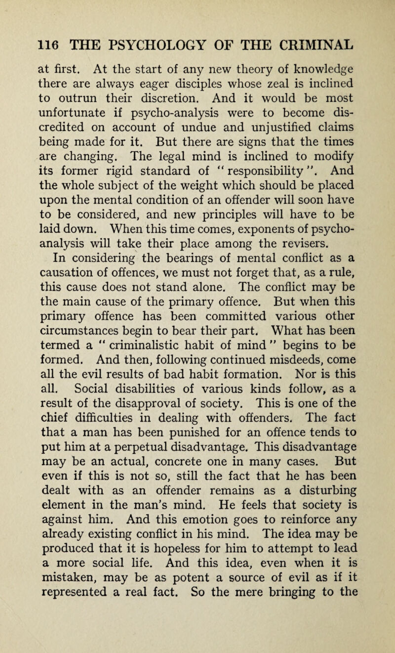 at first. At the start of any new theory of knowledge there are always eager disciples whose zeal is inclined to outrun their discretion. And it would be most unfortunate if psycho-analysis were to become dis¬ credited on account of undue and unjustified claims being made for it. But there are signs that the times are changing. The legal mind is inclined to modify its former rigid standard of ” responsibility”. And the whole subject of the weight which should be placed upon the mental condition of an offender will soon have to be considered, and new principles will have to be laid down. When this time comes, exponents of psycho¬ analysis will take their place among the revisers. In considering the bearings of mental conflict as a causation of offences, we must not forget that, as a rule, this cause does not stand alone. The conflict may be the main cause of the primary offence. But when this primary offence has been committed various other circumstances begin to bear their part. What has been termed a  criminalistic habit of mind ” begins to be formed. And then, following continued misdeeds, come all the evil results of bad habit formation. Nor is this all. Social disabilities of various kinds follow, as a result of the disapproval of society. This is one of the chief difficulties in dealing with offenders. The fact that a man has been punished for an offence tends to put him at a perpetual disadvantage. This disadvantage may be an actual, concrete one in many cases. But even if this is not so, still the fact that he has been dealt with as an offender remains as a disturbing element in the man’s mind. He feels that society is against him. And this emotion goes to reinforce any already existing conflict in his mind. The idea may be produced that it is hopeless for him to attempt to lead a more social life. And this idea, even when it is mistaken, may be as potent a source of evil as if it represented a real fact. So the mere bringing to the
