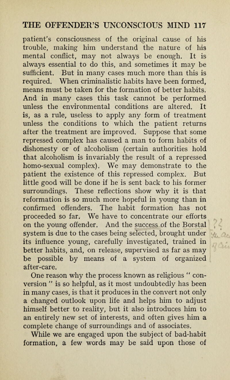 patient’s consciousness of the original cause of his trouble, making him understand the nature of his mental conflict, may not always be enough. It is always essential to do this, and sometimes it may be sufficient. But in many cases much more than this is required. When criminalistic habits have been formed, means must be taken for the formation of better habits. And in many cases this task cannot be performed unless the environmental conditions are altered. It is, as a rule, useless to apply any form of treatment unless the conditions to which the patient returns after the treatment are improved. Suppose that some repressed complex has caused a man to form habits of dishonesty or of alcoholism (certain authorities hold that alcoholism is invariably the result of a repressed homo-sexual complex). We may demonstrate to the patient the existence of this repressed complex. But little good will be done if he is sent back to his former surroundings. These reflections show why it is that reformation is so much more hopeful in young than in confirmed offenders. The habit formation has not proceeded so far. We have to concentrate our efforts on the young offender. And the success of the Borstal system is due to the cases being selected, brought under its influence young, carefully investigated, trained in better habits, and, on release, supervised as far as may be possible by means of a system of organized after-care. One reason why the process known as religious “ con¬ version ” is so helpful, as it most undoubtedly has been in many cases, is that it produces in the convert not only a changed outlook upon life and helps him to adjust himself better to reality, but it also introduces him to an entirely new set of interests, and often gives him a complete change of surroundings and of associates. While we are engaged upon the subject of bad-habit formation, a few words may be said upon those of