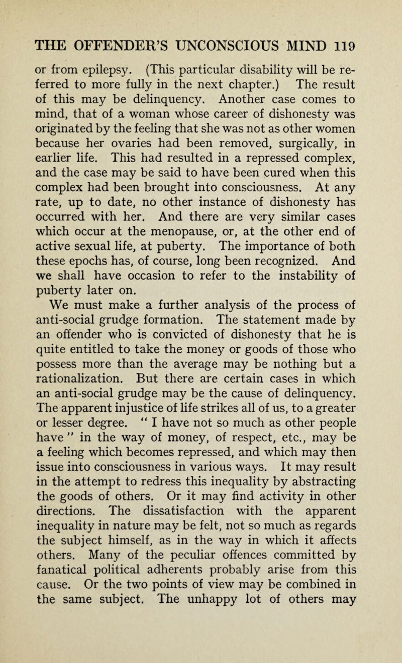 or from epilepsy. (This particular disability will be re¬ ferred to more fully in the next chapter.) The result of this may be delinquency. Another case comes to mind, that of a woman whose career of dishonesty was originated by the feeling that she was not as other women because her ovaries had been removed, surgically, in earlier life. This had resulted in a repressed complex, and the case may be said to have been cured when this complex had been brought into consciousness. At any rate, up to date, no other instance of dishonesty has occurred with her. And there are very similar cases which occur at the menopause, or, at the other end of active sexual life, at puberty. The importance of both these epochs has, of course, long been recognized. And we shall have occasion to refer to the instability of puberty later on. We must make a further analysis of the process of anti-social grudge formation. The statement made by an offender who is convicted of dishonesty that he is quite entitled to take the money or goods of those who possess more than the average may be nothing but a rationalization. But there are certain cases in which an anti-social grudge may be the cause of delinquency. The apparent injustice of life strikes all of us, to a greater or lesser degree. “ I have not so much as other people have ” in the way of money, of respect, etc., may be a feeling which becomes repressed, and which may then issue into consciousness in various ways. It may result in the attempt to redress this inequality by abstracting the goods of others. Or it may find activity in other directions. The dissatisfaction with the apparent inequality in nature may be felt, not so much as regards the subject himself, as in the way in which it affects others. Many of the peculiar offences committed by fanatical political adherents probably arise from this cause. Or the two points of view may be combined in the same subject. The unhappy lot of others may