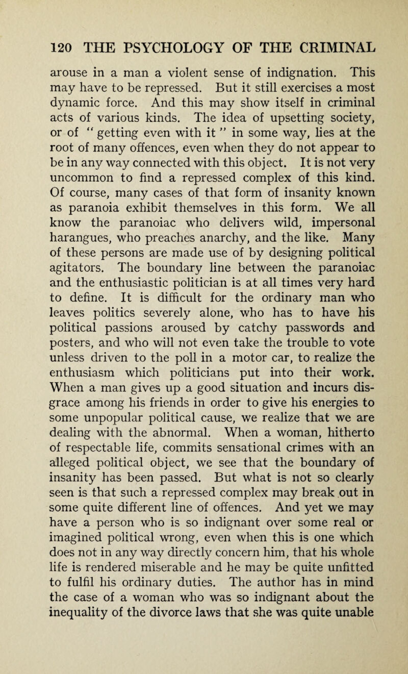arouse in a man a violent sense of indignation. This may have to be repressed. But it still exercises a most dynamic force. And this may show itself in criminal acts of various kinds. The idea of upsetting society, or of “ getting even with it ” in some way, lies at the root of many offences, even when they do not appear to be in any way connected with this object. It is not very uncommon to find a repressed complex of this kind. Of course, many cases of that form of insanity known as paranoia exhibit themselves in this form. We all know the paranoiac who delivers wild, impersonal harangues, who preaches anarchy, and the like. Many of these persons are made use of by designing political agitators. The boundary line between the paranoiac and the enthusiastic politician is at all times very hard to define. It is difficult for the ordinary man who leaves politics severely alone, who has to have his political passions aroused by catchy passwords and posters, and who will not even take the trouble to vote unless driven to the poll in a motor car, to realize the enthusiasm which politicians put into their work. When a man gives up a good situation and incurs dis¬ grace among his friends in order to give his energies to some unpopular political cause, we realize that we are dealing with the abnormal. When a woman, hitherto of respectable life, commits sensational crimes with an alleged political object, we see that the boundary of insanity has been passed. But what is not so clearly seen is that such a repressed complex may break out in some quite different line of offences. And yet we may have a person who is so indignant over some real or imagined political wrong, even when this is one which does not in any way directly concern him, that his whole life is rendered miserable and he may be quite unfitted to fulfil his ordinary duties. The author has in mind the case of a woman who was so indignant about the inequality of the divorce laws that she was quite unable
