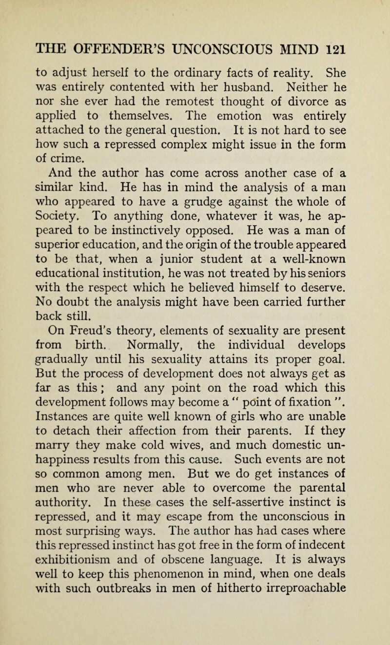 to adjust herself to the ordinary facts of reality. She was entirely contented with her husband. Neither he nor she ever had the remotest thought of divorce as applied to themselves. The emotion was entirely attached to the general question. It is not hard to see how such a repressed complex might issue in the form of crime. And the author has come across another case of a similar kind. He has in mind the analysis of a man who appeared to have a grudge against the whole of Society. To anything done, whatever it was, he ap¬ peared to be instinctively opposed. He was a man of superior education, and the origin of the trouble appeared to be that, when a junior student at a well-known educational institution, he was not treated by his seniors with the respect which he believed himself to deserve. No doubt the analysis might have been carried further back still. On Freud’s theory, elements of sexuality are present from birth. Normally, the individual develops gradually until his sexuality attains its proper goal. But the process of development does not always get as far as this ; and any point on the road which this development follows may become a “ point of fixation Instances are quite well known of girls who are unable to detach their affection from their parents. If they marry they make cold wives, and much domestic un¬ happiness results from this cause. Such events are not so common among men. But we do get instances of men who are never able to overcome the parental authority. In these cases the self-assertive instinct is repressed, and it may escape from the unconscious in most surprising ways. The author has had cases where this repressed instinct has got free in the form of indecent exhibitionism and of obscene language. It is always well to keep this phenomenon in mind, when one deals with such outbreaks in men of hitherto irreproachable