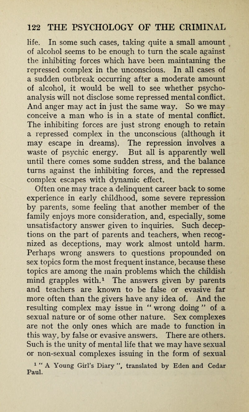 life. In some such cases, taking quite a small amount of alcohol seems to be enough to turn the scale against the inhibiting forces which have been maintaining the repressed complex in the unconscious. In all cases of a sudden outbreak occurring after a moderate amount of alcohol, it would be well to see whether psycho¬ analysis will not disclose some repressed mental conflict. And anger may act in just the same way. So we may conceive a man who is in a state of mental conflict. The inhibiting forces are just strong enough to retain a repressed complex in the unconscious (although it may escape in dreams). The repression involves a waste of psychic energy. But all is apparently well until there comes some sudden stress, and the balance turns against the inhibiting forces, and the repressed complex escapes with dynamic effect. Often one may trace a delinquent career back to some experience in early childhood, some severe repression by parents, some feeling that another member of the family enjoys more consideration, and, especially, some unsatisfactory answer given to inquiries. Such decep¬ tions on the part of parents and teachers, when recog¬ nized as deceptions, may work almost untold harm. Perhaps wrong answers to questions propounded on sex topics form the most frequent instance, because these topics are among the main problems which the childish mind grapples with.1 The answers given by parents and teachers are known to be false or evasive far more often than the givers have any idea of. And the resulting complex may issue in “ wrong doing ” of a sexual nature or of some other nature. Sex complexes are not the only ones which are made to function in this way, by false or evasive answers. There are others. Such is the unity of mental life that we may have sexual or non-sexual complexes issuing in the form of sexual 1  A Young Girl’s Diary ”, translated by Eden and Cedar Paul.