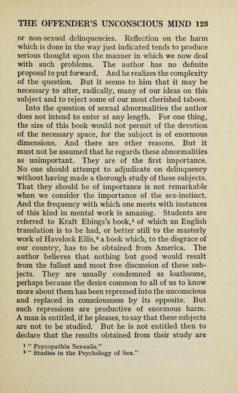 or non-sexual delinquencies. Reflection on the harm which is done in the way just indicated tends to produce serious thought upon the manner in which we now deal with such problems. The author has no definite proposal to put forward. And he realizes the complexity of the question. But it seems to him that it may be necessary to alter, radically, many of our ideas on this subject and to reject some of our most cherished taboos. Into the question of sexual abnormalities the author does not intend to enter at any length. For one thing, the size of this book would not permit of the devotion of the necessary space, for the subject is of enormous dimensions. And there are other reasons. But it must not be assumed that he regards these abnormalities as unimportant. They are of the first importance. No one should attempt to adjudicate on delinquency without having made a thorough study of these subjects. That they should be of importance is not remarkable when we consider the importance of the sex-instinct. And the frequency with which one meets with instances of this kind in mental work is amazing. Students are referred to Kraft Ebings’s book,1 of which an English translation is to be had, or better still to the masterly work of Havelock Ellis,2 a book which, to the disgrace of our country, has to be obtained from America. The author believes that nothing but good would result from the fullest and most free discussion of these sub¬ jects. They are usually condemned as loathsome, perhaps because the desire common to all of us to know more about them has been repressed into the unconscious and replaced in consciousness by its opposite. But such repressions are productive of enormous harm. A man is entitled, if he pleases, to say that these subjects are not to be studied. But he is not entitled then to declare that the results obtained from their study are 1 “ Psycopathia Sexualis.” 2 “ Studies in the Psychology of Sex.”