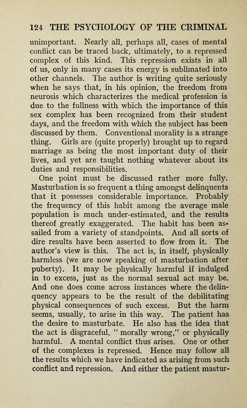 unimportant. Nearly all, perhaps all, cases of mental conflict can be traced back, ultimately, to a repressed complex of this kind. This repression exists in all of us, only in many cases its energy is sublimated into other channels. The author is writing quite seriously when he says that, in his opinion, the freedom from neurosis which characterizes the medical profession is due to the fullness with which the importance of this sex complex has been recognized from their student days, and the freedom with which the subject has been discussed by them. Conventional morality is a strange thing. Girls are (quite properly) brought up to regard marriage as being the most important duty of their lives, and yet are taught nothing whatever about its duties and responsibilities. One point must be discussed rather more fully. Masturbation is so frequent a thing amongst delinquents that it possesses considerable importance. Probably the frequency of this habit among the average male population is much under-estimated, and the results thereof greatly exaggerated. The habit has been as¬ sailed from a variety of standpoints. And all sorts of dire results have been asserted to flow from it. The author’s view is this. The act is, in itself, physically harmless (we are now speaking of masturbation after puberty). It may be physically harmful if indulged in to excess, just as the normal sexual act may be. And one does come across instances where the delin¬ quency appears to be the result of the debilitating physical consequences of such excess. But the harm seems, usually, to arise in this way. The patient has the desire to masturbate. He also has the idea that the act is disgraceful,  morally wrong,” or physically harmful. A mental conflict thus arises. One or other of the complexes is repressed. Hence may follow all the results which we have indicated as arising from such conflict and repression. And either the patient mastur-