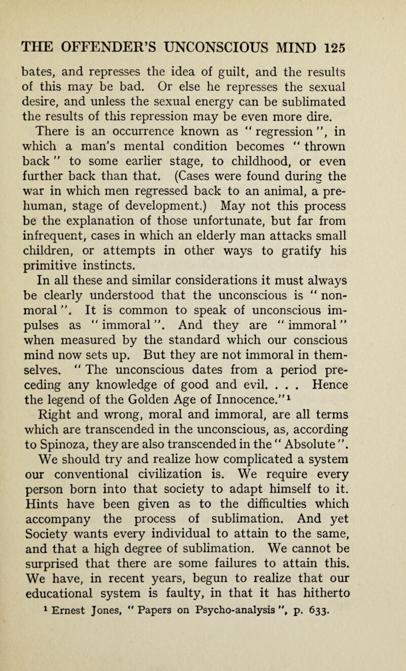 bates, and represses the idea of guilt, and the results of this may be bad. Or else he represses the sexual desire, and unless the sexual energy can be sublimated the results of this repression may be even more dire. There is an occurrence known as “ regression ”, in which a man’s mental condition becomes “ thrown back ” to some earlier stage, to childhood, or even further back than that. (Cases were found during the war in which men regressed back to an animal, a pre¬ human, stage of development.) May not this process be the explanation of those unfortunate, but far from infrequent, cases in which an elderly man attacks small children, or attempts in other ways to gratify his primitive instincts. In all these and similar considerations it must always be clearly understood that the unconscious is “ non- moral It is common to speak of unconscious im¬ pulses as “ immoral ”. And they are “ immoral ” when measured by the standard which our conscious mind now sets up. But they are not immoral in them¬ selves. “ The unconscious dates from a period pre¬ ceding any knowledge of good and evil. . . . Hence the legend of the Golden Age of Innocence.”1 Right and wrong, moral and immoral, are all terms which are transcended in the unconscious, as, according to Spinoza, they are also transcended in the ” Absolute ”. We should try and realize how complicated a system our conventional civilization is. We require every person born into that society to adapt himself to it. Hints have been given as to the difficulties which accompany the process of sublimation. And yet Society wants every individual to attain to the same, and that a high degree of sublimation. We cannot be surprised that there are some failures to attain this. We have, in recent years, begun to realize that our educational system is faulty, in that it has hitherto 1 Ernest Jones, “Papers on Psycho-analysis”, p. 633.