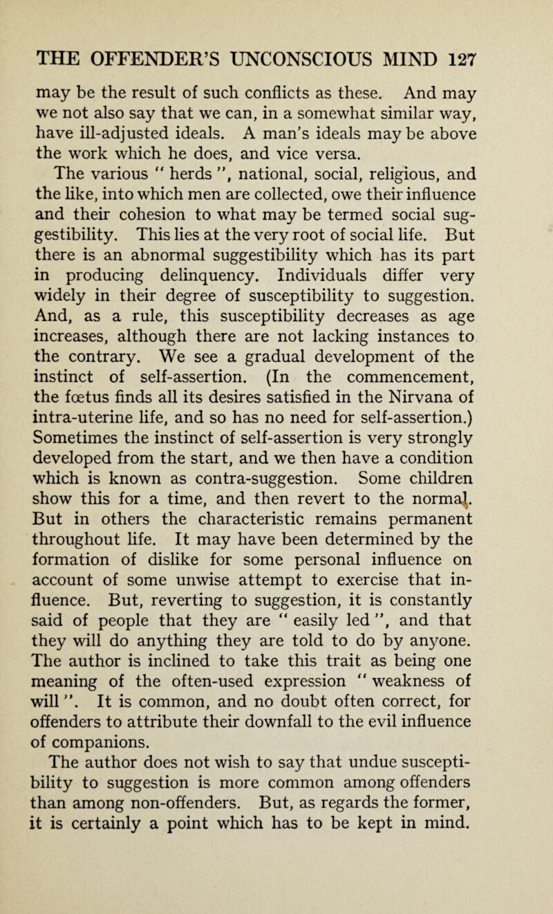 may be the result of such conflicts as these. And may we not also say that we can, in a somewhat similar way, have ill-adjusted ideals. A man’s ideals maybe above the work which he does, and vice versa. The various “ herds ”, national, social, religious, and the like, into which men are collected, owe their influence and their cohesion to what may be termed social sug¬ gestibility. This lies at the very root of social life. But there is an abnormal suggestibility which has its part in producing delinquency. Individuals differ very widely in their degree of susceptibility to suggestion. And, as a rule, this susceptibility decreases as age increases, although there are not lacking instances to the contrary. We see a gradual development of the instinct of self-assertion. (In the commencement, the foetus finds all its desires satisfied in the Nirvana of intra-uterine life, and so has no need for self-assertion.) Sometimes the instinct of self-assertion is very strongly developed from the start, and we then have a condition which is known as contra-suggestion. Some children show this for a time, and then revert to the normaj. But in others the characteristic remains permanent throughout life. It may have been determined by the formation of dislike for some personal influence on account of some unwise attempt to exercise that in¬ fluence. But, reverting to suggestion, it is constantly said of people that they are “ easily led ”, and that they will do anything they are told to do by anyone. The author is inclined to take this trait as being one meaning of the often-used expression ” weakness of will ”. It is common, and no doubt often correct, for offenders to attribute their downfall to the evil influence of companions. The author does not wish to say that undue suscepti¬ bility to suggestion is more common among offenders than among non-offenders. But, as regards the former, it is certainly a point which has to be kept in mind.