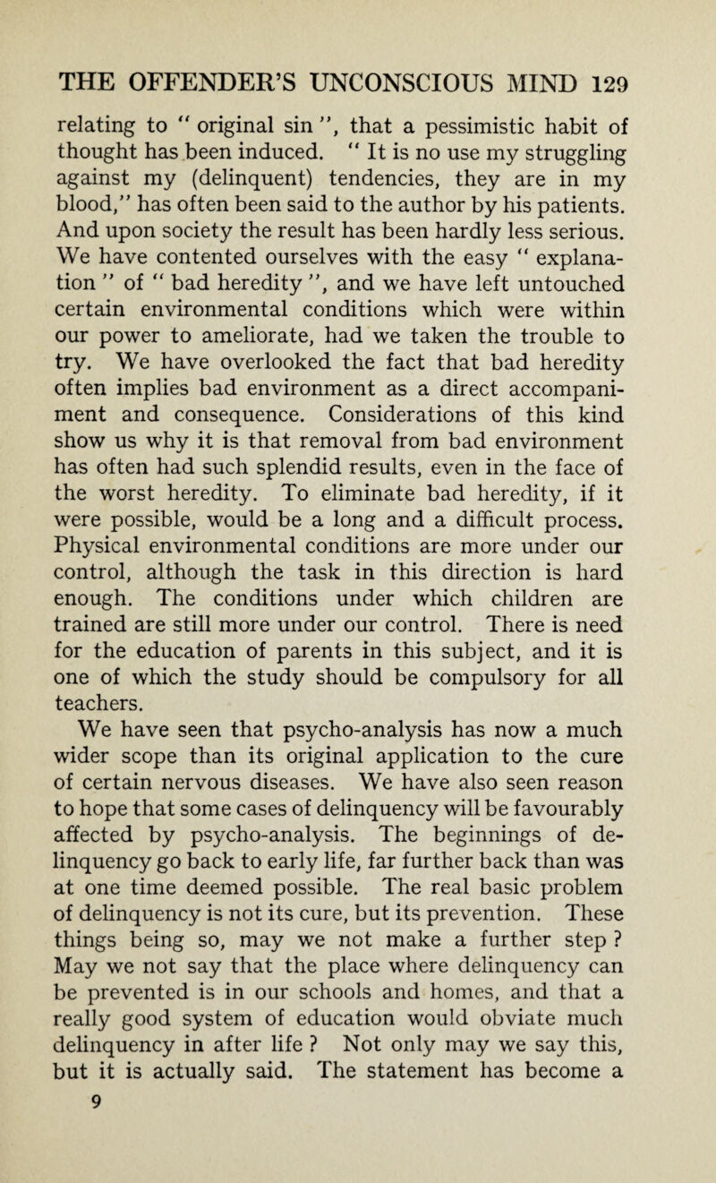 relating to  original sin ”, that a pessimistic habit of thought has been induced. “ It is no use my struggling against my (delinquent) tendencies, they are in my blood,” has often been said to the author by his patients. And upon society the result has been hardly less serious. We have contented ourselves with the easy “ explana¬ tion ” of “ bad heredity ”, and we have left untouched certain environmental conditions which were within our power to ameliorate, had we taken the trouble to try. We have overlooked the fact that bad heredity often implies bad environment as a direct accompani¬ ment and consequence. Considerations of this kind show us why it is that removal from bad environment has often had such splendid results, even in the face of the worst heredity. To eliminate bad heredity, if it were possible, would be a long and a difficult process. Physical environmental conditions are more under our control, although the task in this direction is hard enough. The conditions under which children are trained are still more under our control. There is need for the education of parents in this subject, and it is one of which the study should be compulsory for all teachers. We have seen that psycho-analysis has now a much wider scope than its original application to the cure of certain nervous diseases. We have also seen reason to hope that some cases of delinquency will be favourably affected by psycho-analysis. The beginnings of de¬ linquency go back to early life, far further back than was at one time deemed possible. The real basic problem of delinquency is not its cure, but its prevention. These things being so, may we not make a further step ? May we not say that the place where delinquency can be prevented is in our schools and homes, and that a really good system of education would obviate much delinquency in after life ? Not only may we say this, but it is actually said. The statement has become a 9