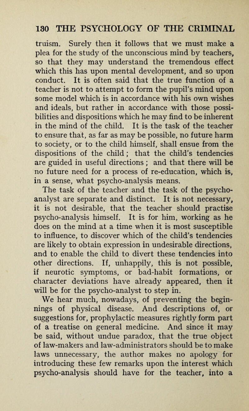 truism. Surely then it follows that we must make a plea for the study of the unconscious mind by teachers, so that they may understand the tremendous effect which this has upon mental development, and so upon conduct. It is often said that the true function of a teacher is not to attempt to form the pupil’s mind upon some model which is in accordance with his own wishes and ideals, but rather in accordance with those possi¬ bilities and dispositions which he may find to be inherent in the mind of the child. It is the task of the teacher to ensure that, as far as may be possible, no future harm to society, or to the child himself, shall ensue from the dispositions of the child; that the child’s tendencies are guided in useful directions; and that there will be no future need for a process of re-education, which is, in a sense, what psycho-analysis means. The task of the teacher and the task of the psycho¬ analyst are separate and distinct. It is not necessary, it is not desirable, that the teacher should practise psycho-analysis himself. It is for him, working as he does on the mind at a time when it is most susceptible to influence, to discover which of the child’s tendencies are likely to obtain expression in undesirable directions, and to enable the child to divert these tendencies into other directions. If, unhappily, this is not possible, if neurotic symptoms, or bad-habit formations, or character deviations have already appeared, then it will be for the psycho-analyst to step in. We hear much, nowadays, of preventing the begin¬ nings of physical disease. And descriptions of, or suggestions for, prophylactic measures rightly form part of a treatise on general medicine. And since it may be said, without undue paradox, that the true object of law-makers and law-administrators should be to make laws unnecessary, the author makes no apology for introducing these few remarks upon the interest which psycho-analysis should have for the teacher, into a