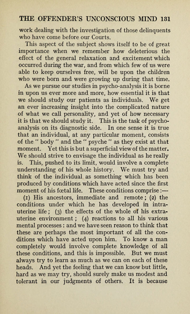 work dealing with the investigation of those delinquents who have come before our Courts. This aspect of the subject shows itself to be of great importance when we remember how deleterious the effect of the general relaxation and excitement which occurred during the war, and from which few of us were able to keep ourselves free, will be upon the children who were born and were growing up during that time. As we pursue our studies in psycho-analysis it is borne in upon us ever more and more, how essential it is that we should study our patients as individuals. We get an ever increasing insight into the complicated nature of what we call personality, and yet of how necessary it is that we should study it. This is the task of psycho¬ analysis on its diagnostic side. In one sense it is true that an individual, at any particular moment, consists of the “ body ” and the “ psyche ” as they exist at that moment. Yet this is but a superficial view of the matter. We should strive to envisage the individual as he really is. This, pushed to its limit, would involve a complete understanding of his whole history. We must try and think of the individual as something which has been produced by conditions which have acted since the first moment of his foetal life. These conditions comprise :— (i) His ancestors, immediate and remote; (2) the conditions under which he has developed in intra¬ uterine life; (3) the effects of the whole of his extra- uterine environment; (4) reactions to all his various mental processes : and we have seen reason to think that these are perhaps the most important of all the con¬ ditions which have acted upon him. To know a man completely would involve complete knowledge of all these conditions, and this is impossible. But we must always try to learn as much as we can on each of these heads. And yet the feeling that we can know but little, hard as we may try, should surely make us modest and tolerant in our judgments of others. It is because