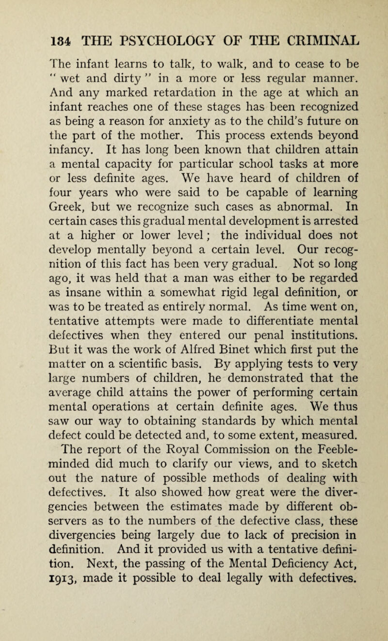 The infant learns to talk, to walk, and to cease to be  wet and dirty ” in a more or less regular manner. And any marked retardation in the age at which an infant reaches one of these stages has been recognized as being a reason for anxiety as to the child’s future on the part of the mother. This process extends beyond infancy. It has long been known that children attain a mental capacity for particular school tasks at more or less definite ages. We have heard of children of four years who were said to be capable of learning Greek, but we recognize such cases as abnormal. In certain cases this gradual mental development is arrested at a higher or lower level; the individual does not develop mentally beyond a certain level. Our recog¬ nition of this fact has been very gradual. Not so long ago, it was held that a man was either to be regarded as insane within a somewhat rigid legal definition, or wras to be treated as entirely normal. As time went on, tentative attempts were made to differentiate mental defectives when they entered our penal institutions. But it was the work of Alfred Binet which first put the matter on a scientific basis. By applying tests to very large numbers of children, he demonstrated that the average child attains the power of performing certain mental operations at certain definite ages. We thus saw our way to obtaining standards by which mental defect could be detected and, to some extent, measured. The report of the Royal Commission on the Feeble¬ minded did much to clarify our views, and to sketch out the nature of possible methods of dealing with defectives. It also showed how great were the diver¬ gencies between the estimates made by different ob¬ servers as to the numbers of the defective class, these divergencies being largely due to lack of precision in definition. And it provided us with a tentative defini¬ tion. Next, the passing of the Mental Deficiency Act, 1913, made it possible to deal legally with defectives.