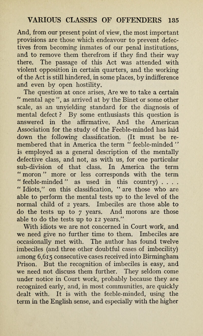 And, from our present point of view, the most important provisions are those which endeavour to prevent defec¬ tives from becoming inmates of our penal institutions, and to remove them therefrom if they find their way there. The passage of this Act was attended with violent opposition in certain quarters, and the working of the Act is still hindered, in some places, by indifference and even by open hostility. The question at once arises, Are we to take a certain “ mental age ”, as arrived at by the Binet or some other scale, as an unyielding standard for the diagnosis of mental defect ? By some enthusiasts this question is answered in the affirmative. And the American Association for the study of the Feeble-minded has laid down the following classification. (It must be re¬ membered that in America the term  feeble-minded  is employed as a general description of the mentally defective class, and not, as with us, for one particular sub-division of that class. In America the term “ moron ” more or less corresponds with the term “ feeble-minded ” as used in this country) . . . . “ Idiots,” on this classification, “ are those who are able to perform the mental tests up to the level of the normal child of 2 years. Imbeciles are those able to do the tests up to 7 years. And morons are those able to do the tests up to 12 years.” With idiots we are not concerned in Court work, and we need give no further time to them. Imbeciles are occasionally met with. The author has found twelve imbeciles (and three other doubtful cases of imbecility) among 6,615 consecutive cases received into Birmingham Prison. But the recognition of imbeciles is easy, and we need not discuss them further. They seldom come under notice in Court work, probably because they are recognized early, and, in most communities, are quickly dealt with. It is with the feeble-minded, using the term in the English sense, and especially with the higher