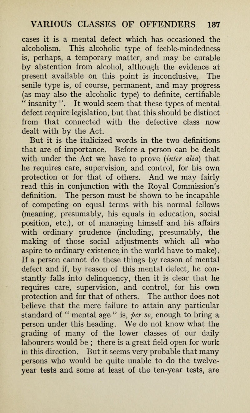 cases it is a mental defect which has occasioned the alcoholism. This alcoholic type of feeble-mindedness is, perhaps, a temporary matter, and may be curable by abstention from alcohol, although the evidence at present available on this point is inconclusive. The senile type is, of course, permanent, and may progress (as may also the alcoholic type) to definite, certifiable  insanity It would seem that these types of mental defect require legislation, but that this should be distinct from that connected with the defective class now dealt with by the Act. But it is the italicized words in the two definitions that are of importance. Before a person can be dealt with under the Act we have to prove (inter alia) that he requires care, supervision, and control, for his own protection or for that of others. And we may fairly read this in conjunction with the Royal Commission’s definition. The person must be shown to be incapable of competing on equal terms with his normal fellows (meaning, presumably, his equals in education, social position, etc.), or of managing himself and his affairs with ordinary prudence (including, presumably, the making of those social adjustments which all who aspire to ordinary existence in the world have to make). If a person cannot do these things by reason of mental defect and if, by reason of this mental defect, he con¬ stantly falls into delinquency, then it is clear that he requires care, supervision, and control, for his own protection and for that of others. The author does not believe that the mere failure to attain any particular standard of “ mental age ” is, per se, enough to bring a person under this heading. We do not know what the grading of many of the lower classes of our daily labourers would be ; there is a great field open for work in this direction. But it seems very probable that many persons who would be quite unable to do the twelve- year tests and some at least of the ten-year tests, are