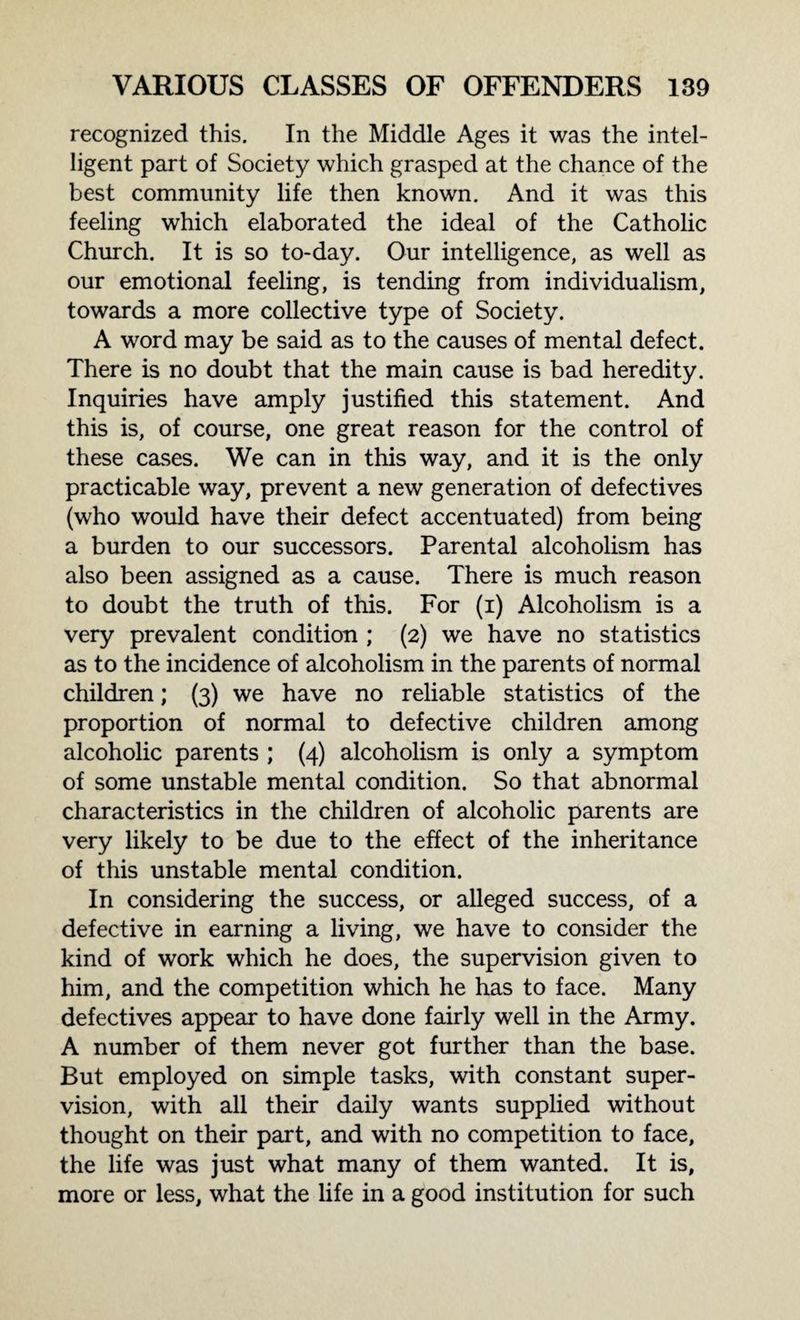 recognized this. In the Middle Ages it was the intel¬ ligent part of Society which grasped at the chance of the best community life then known. And it was this feeling which elaborated the ideal of the Catholic Church. It is so to-day. Our intelligence, as well as our emotional feeling, is tending from individualism, towards a more collective type of Society. A word may be said as to the causes of mental defect. There is no doubt that the main cause is bad heredity. Inquiries have amply justified this statement. And this is, of course, one great reason for the control of these cases. We can in this way, and it is the only practicable way, prevent a new generation of defectives (who would have their defect accentuated) from being a burden to our successors. Parental alcoholism has also been assigned as a cause. There is much reason to doubt the truth of this. For (i) Alcoholism is a very prevalent condition ; (2) we have no statistics as to the incidence of alcoholism in the parents of normal children; (3) we have no reliable statistics of the proportion of normal to defective children among alcoholic parents ; (4) alcoholism is only a symptom of some unstable mental condition. So that abnormal characteristics in the children of alcoholic parents are very likely to be due to the effect of the inheritance of this unstable mental condition. In considering the success, or alleged success, of a defective in earning a living, we have to consider the kind of work which he does, the supervision given to him, and the competition which he has to face. Many defectives appear to have done fairly well in the Army. A number of them never got further than the base. But employed on simple tasks, with constant super¬ vision, with all their daily wants supplied without thought on their part, and with no competition to face, the life was just what many of them wanted. It is, more or less, what the life in a good institution for such