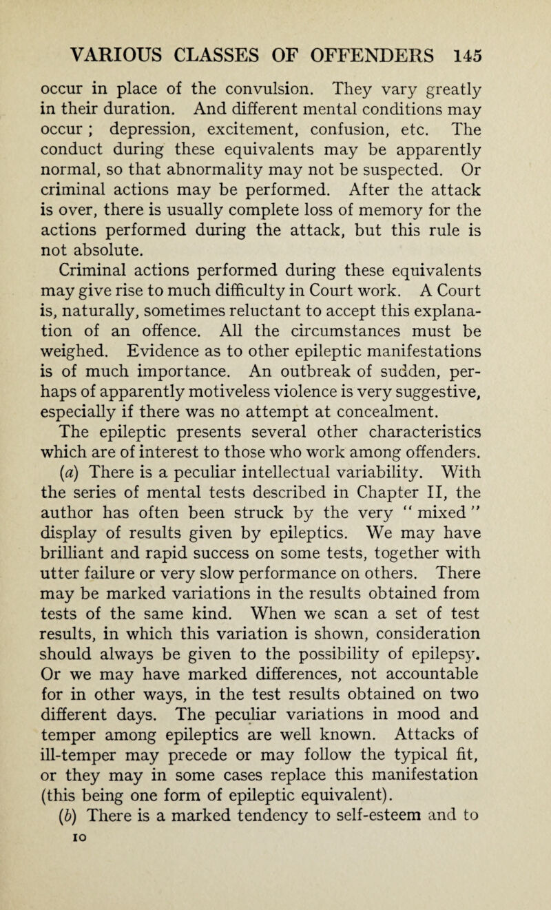 occur in place of the convulsion. They vary greatly in their duration. And different mental conditions may occur; depression, excitement, confusion, etc. The conduct during these equivalents may be apparently normal, so that abnormality may not be suspected. Or criminal actions may be performed. After the attack is over, there is usually complete loss of memory for the actions performed during the attack, but this rule is not absolute. Criminal actions performed during these equivalents may give rise to much difficulty in Court work. A Court is, naturally, sometimes reluctant to accept this explana¬ tion of an offence. All the circumstances must be weighed. Evidence as to other epileptic manifestations is of much importance. An outbreak of sudden, per¬ haps of apparently motiveless violence is very suggestive, especially if there was no attempt at concealment. The epileptic presents several other characteristics which are of interest to those who work among offenders. (а) There is a peculiar intellectual variability. With the series of mental tests described in Chapter II, the author has often been struck by the very  mixed ” display of results given by epileptics. We may have brilliant and rapid success on some tests, together with utter failure or very slow performance on others. There may be marked variations in the results obtained from tests of the same kind. When we scan a set of test results, in which this variation is shown, consideration should always be given to the possibility of epilepsy. Or we may have marked differences, not accountable for in other ways, in the test results obtained on two different days. The peculiar variations in mood and temper among epileptics are well known. Attacks of ill-temper may precede or may follow the typical fit, or they may in some cases replace this manifestation (this being one form of epileptic equivalent). (б) There is a marked tendency to self-esteem and to IO