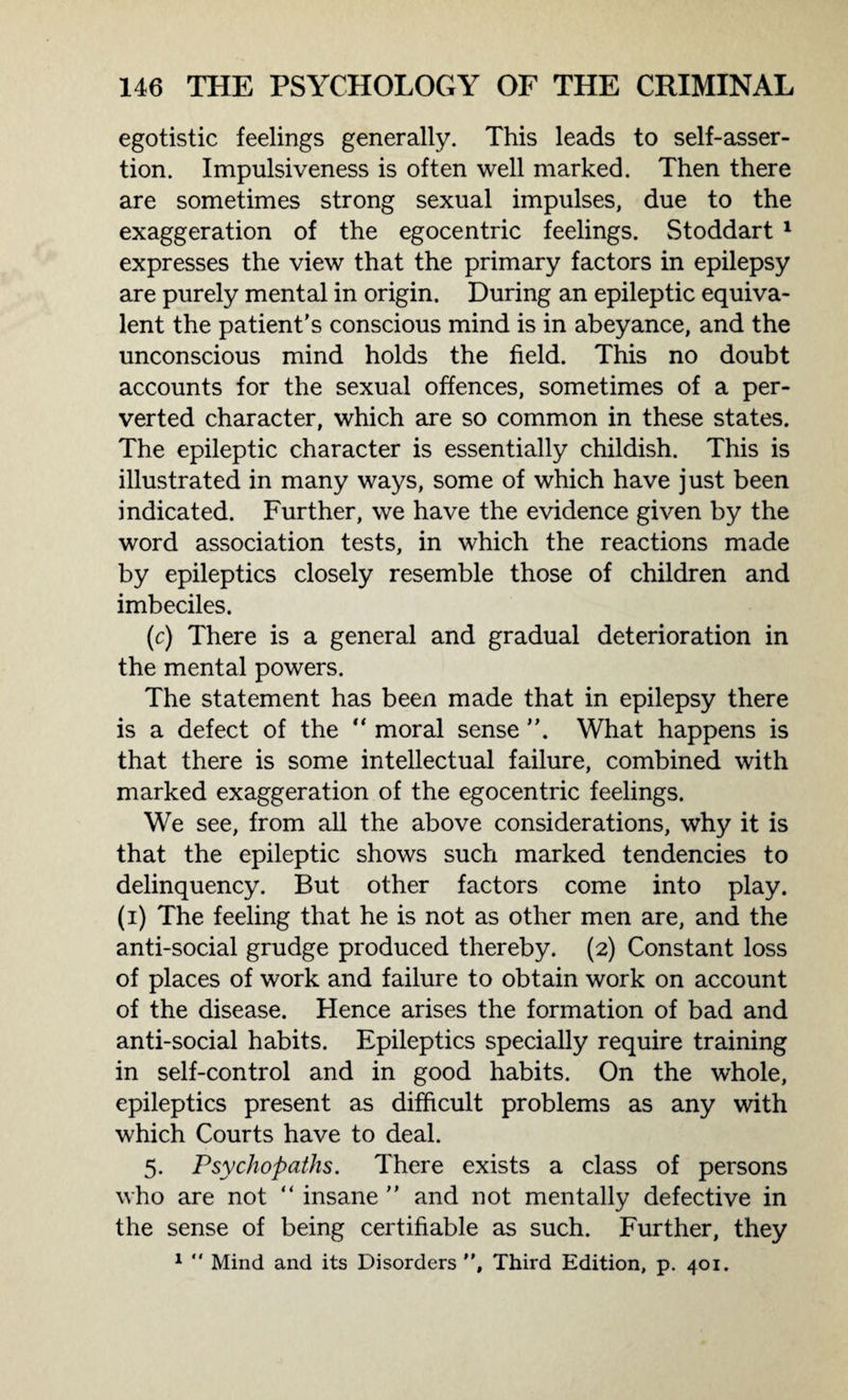 egotistic feelings generally. This leads to self-asser¬ tion. Impulsiveness is often well marked. Then there are sometimes strong sexual impulses, due to the exaggeration of the egocentric feelings. Stoddart 1 expresses the view that the primary factors in epilepsy are purely mental in origin. During an epileptic equiva¬ lent the patient's conscious mind is in abeyance, and the unconscious mind holds the field. This no doubt accounts for the sexual offences, sometimes of a per¬ verted character, which are so common in these states. The epileptic character is essentially childish. This is illustrated in many ways, some of which have just been indicated. Further, we have the evidence given by the word association tests, in which the reactions made by epileptics closely resemble those of children and imbeciles. (c) There is a general and gradual deterioration in the mental powers. The statement has been made that in epilepsy there is a defect of the “ moral sense ”. What happens is that there is some intellectual failure, combined with marked exaggeration of the egocentric feelings. We see, from all the above considerations, why it is that the epileptic shows such marked tendencies to delinquency. But other factors come into play, (i) The feeling that he is not as other men are, and the anti-social grudge produced thereby. (2) Constant loss of places of work and failure to obtain work on account of the disease. Hence arises the formation of bad and anti-social habits. Epileptics specially require training in self-control and in good habits. On the whole, epileptics present as difficult problems as any with which Courts have to deal. 5. Psychopaths. There exists a class of persons who are not “ insane ” and not mentally defective in the sense of being certifiable as such. Further, they 1  Mind and its Disorders , Third Edition, p. 401.