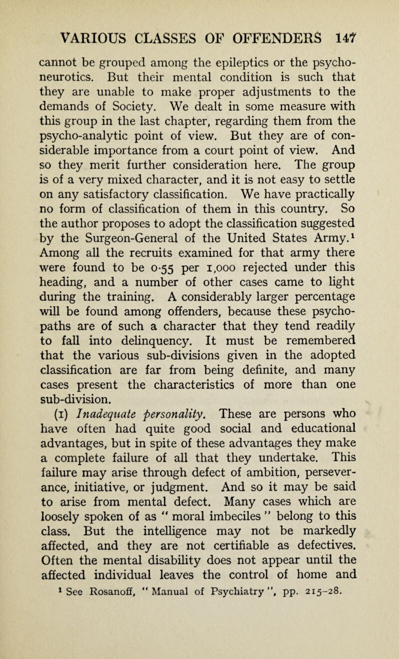 cannot be grouped among the epileptics or the psycho¬ neurotics. But their mental condition is such that they are unable to make proper adjustments to the demands of Society. We dealt in some measure with this group in the last chapter, regarding them from the psycho-analytic point of view. But they are of con¬ siderable importance from a court point of view. And so they merit further consideration here. The group is of a very mixed character, and it is not easy to settle on any satisfactory classification. We have practically no form of classification of them in this country. So the author proposes to adopt the classification suggested by the Surgeon-General of the United States Army.1 Among all the recruits examined for that army there were found to be 0-55 per 1,000 rejected under this heading, and a number of other cases came to light during the training. A considerably larger percentage will be found among offenders, because these psycho¬ paths are of such a character that they tend readily to fall into delinquency. It must be remembered that the various sub-divisions given in the adopted classification are far from being definite, and many cases present the characteristics of more than one sub-division. (1) Inadequate personality. These are persons who have often had quite good social and educational advantages, but in spite of these advantages they make a complete failure of all that they undertake. This failure may arise through defect of ambition, persever¬ ance, initiative, or judgment. And so it may be said to arise from mental defect. Many cases which are loosely spoken of as “ moral imbeciles ” belong to this class. But the intelligence may not be markedly affected, and they are not certifiable as defectives. Often the mental disability does not appear until the affected individual leaves the control of home and 1 See Rosanoff, “Manual of Psychiatry”, pp. 215-28.