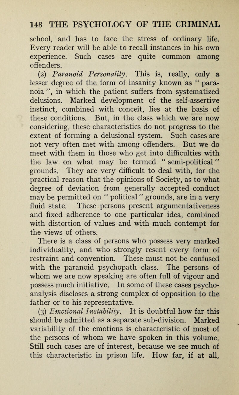 school, and has to face the stress of ordinary life. Every reader will be able to recall instances in his own experience. Such cases are quite common among offenders. (2) Paranoid Personality. This is, really, only a lesser degree of the form of insanity known as “ para¬ noia , in which the patient suffers from systematized delusions. Marked development of the self-assertive instinct, combined with conceit, lies at the basis of these conditions. But, in the class which we are now considering, these characteristics do not progress to the extent of forming a delusional system. Such cases are not very often met with among offenders. But we do meet with them in those who get into difficulties with the law on what may be termed “ semi-political grounds. They are very difficult to deal with, for the practical reason that the opinions of Society, as to what degree of deviation from generally accepted conduct may be permitted on “ political grounds, are in a very fluid state. These persons present argumentativeness and fixed adherence to one particular idea, combined with distortion of values and with much contempt for the views of others. There is a class of persons who possess very marked individuality, and who strongly resent every form of restraint and convention. These must not be confused with the paranoid psychopath class. The persons of whom we are now speaking are often full of vigour and possess much initiative. In some of these cases psycho¬ analysis discloses a strong complex of opposition to the father or to his representative. (3) Emotional Instability. It is doubtful how far this should be admitted as a separate sub-division. Marked variability of the emotions is characteristic of most of the persons of whom we have spoken in this volume. Still such cases are of interest, because we see much of this characteristic in prison life. How far, if at all,