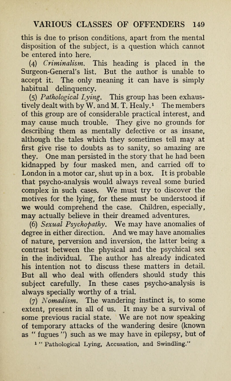 this is due to prison conditions, apart from the mental disposition of the subject, is a question which cannot be entered into here. (4) Criminalism. This heading is placed in the Surgeon-General’s list. But the author is unable to accept it. The only meaning it can have is simply habitual delinquency. (5) Pathological Lying. This group has been exhaus¬ tively dealt with by W. and M. T. Healy.1 The members of this group are of considerable practical interest, and may cause much trouble. They give no grounds for describing them as mentally defective or as insane, although the tales which they sometimes tell may at first give rise to doubts as to sanity, so amazing are they. One man persisted in the story that he had been kidnapped by four masked men, and carried off to London in a motor car, shut up in a box. It is probable that psycho-analysis would always reveal some buried complex in such cases. We must try to discover the motives for the lying, for these must be understood if we would comprehend the case. Children, especially, may actually believe in their dreamed adventures. (6) Sexual Psychopathy. We may have anomalies of degree in either direction. And we may have anomalies of nature, perversion and inversion, the latter being a contrast between the physical and the psychical sex in the individual. The author has already indicated his intention not to discuss these matters in detail. But all who deal with offenders should study this subject carefully. In these cases psycho-analysis is always specially worthy of a trial. (7) Nomadism. The wandering instinct is, to some extent, present in all of us. It may be a survival of 6ome previous racial state. We are not now speaking of temporary attacks of the wandering desire (known as “ fugues ”) such as we may have in epilepsy, but of 1 “ Pathological Lying, Accusation, and Swindling.”