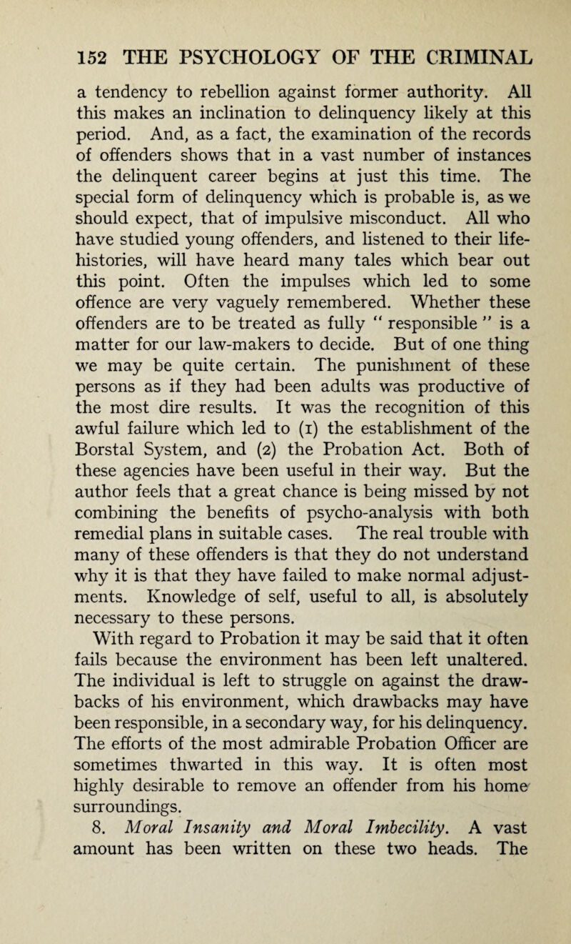 a tendency to rebellion against former authority. All this makes an inclination to delinquency likely at this period. And, as a fact, the examination of the records of offenders shows that in a vast number of instances the delinquent career begins at just this time. The special form of delinquency which is probable is, as we should expect, that of impulsive misconduct. All who have studied young offenders, and listened to their life- histories, will have heard many tales which bear out this point. Often the impulses which led to some offence are very vaguely remembered. Whether these offenders are to be treated as fully “ responsible ” is a matter for our law-makers to decide. But of one thing we may be quite certain. The punishment of these persons as if they had been adults was productive of the most dire results. It was the recognition of this awful failure which led to (i) the establishment of the Borstal System, and (2) the Probation Act. Both of these agencies have been useful in their way. But the author feels that a great chance is being missed by not combining the benefits of psycho-analysis with both remedial plans in suitable cases. The real trouble with many of these offenders is that they do not understand why it is that they have failed to make normal adjust¬ ments. Knowledge of self, useful to all, is absolutely necessary to these persons. With regard to Probation it may be said that it often fails because the environment has been left unaltered. The individual is left to struggle on against the draw¬ backs of his environment, which drawbacks may have been responsible, in a secondary way, for his delinquency. The efforts of the most admirable Probation Officer are sometimes thwarted in this way. It is often most highly desirable to remove an offender from his home surroundings. 8. Moral Insanity and Moral Imbecility. A vast amount has been written on these two heads. The