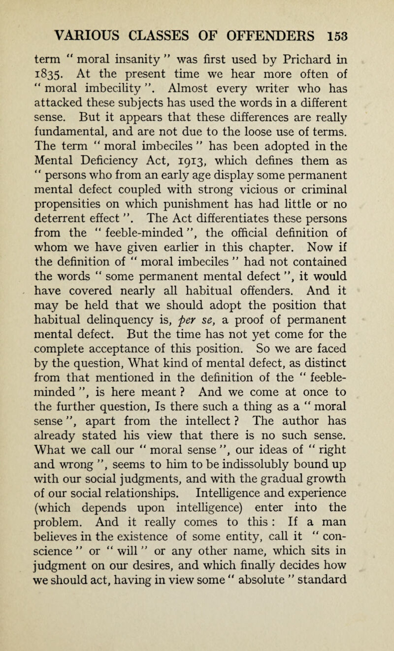 term “ moral insanity  was first used by Prichard in 1835. At the present time we hear more often of “ moral imbecility . Almost every writer who has attacked these subjects has used the words in a different sense. But it appears that these differences are really fundamental, and are not due to the loose use of terms. The term “ moral imbeciles  has been adopted in the Mental Deficiency Act, 1913, which defines them as “ persons who from an early age display some permanent mental defect coupled with strong vicious or criminal propensities on which punishment has had little or no deterrent effect ”, The Act differentiates these persons from the “ feeble-minded , the official definition of whom we have given earlier in this chapter. Now if the definition of “ moral imbeciles  had not contained the words “ some permanent mental defect , it would have covered nearly all habitual offenders. And it may be held that we should adopt the position that habitual delinquency is, per se, a proof of permanent mental defect. But the time has not yet come for the complete acceptance of this position. So we are faced by the question, What kind of mental defect, as distinct from that mentioned in the definition of the “ feeble¬ minded , is here meant ? And we come at once to the further question, Is there such a thing as a “ moral sense, apart from the intellect ? The author has already stated his view that there is no such sense. What we call our “ moral sense , our ideas of “ right and wrong , seems to him to be indissolubly bound up with our social judgments, and with the gradual growth of our social relationships. Intelligence and experience (which depends upon intelligence) enter into the problem. And it really comes to this : If a man believes in the existence of some entity, call it “ con¬ science  or “ will  or any other name, which sits in judgment on our desires, and which finally decides how we should act, having in view some “ absolute  standard