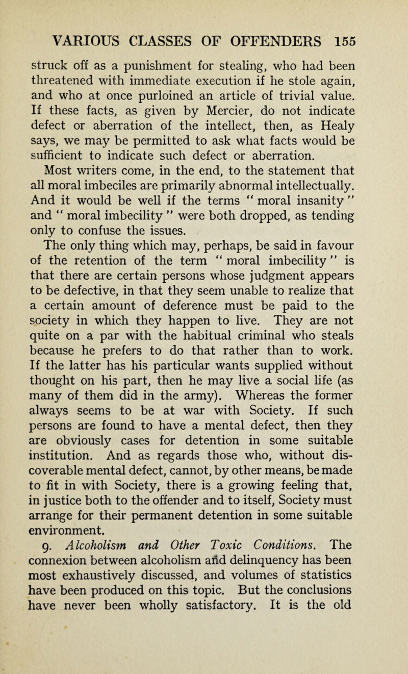 struck off as a punishment for stealing, who had been threatened with immediate execution if he stole again, and who at once purloined an article of trivial value. If these facts, as given by Mercier, do not indicate defect or aberration of the intellect, then, as Healy says, we may be permitted to ask what facts would be sufficient to indicate such defect or aberration. Most writers come, in the end, to the statement that all moral imbeciles are primarily abnormal intellectually. And it would be well if the terms “ moral insanity  and “ moral imbecility ” were both dropped, as tending only to confuse the issues. The only thing which may, perhaps, be said in favour of the retention of the term “ moral imbecility ” is that there are certain persons whose judgment appears to be defective, in that they seem unable to realize that a certain amount of deference must be paid to the society in which they happen to live. They are not quite on a par with the habitual criminal who steals because he prefers to do that rather than to work. If the latter has his particular wants supplied without thought on his part, then he may live a social life (as many of them did in the army). Whereas the former always seems to be at war with Society. If such persons are found to have a mental defect, then they are obviously cases for detention in some suitable institution. And as regards those who, without dis¬ coverable mental defect, cannot, by other means, be made to fit in with Society, there is a growing feeling that, in justice both to the offender and to itself, Society must arrange for their permanent detention in some suitable environment. 9. Alcoholism and Other Toxic Conditions. The connexion between alcoholism ahd delinquency has been most exhaustively discussed, and volumes of statistics have been produced on this topic. But the conclusions have never been wholly satisfactory. It is the old