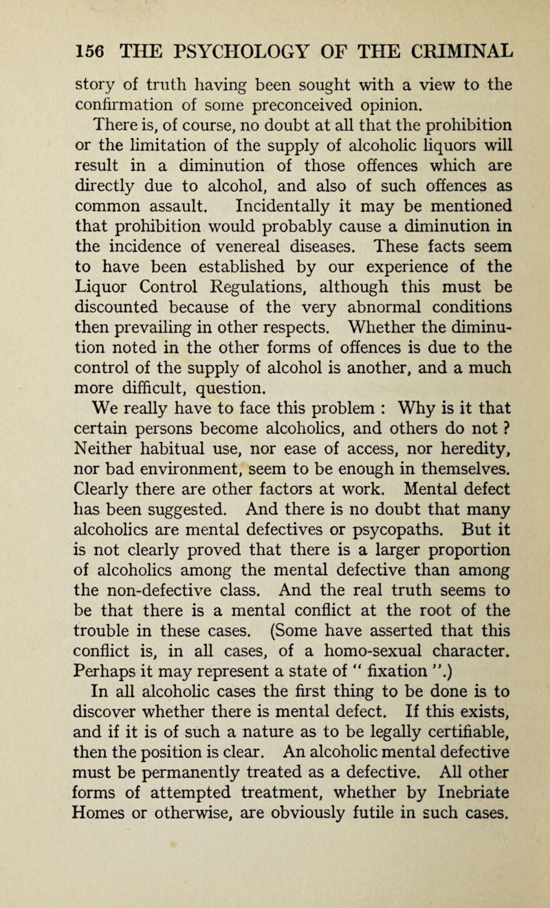 story of truth having been sought with a view to the confirmation of some preconceived opinion. There is, of course, no doubt at all that the prohibition or the limitation of the supply of alcoholic liquors will result in a diminution of those offences which are directly due to alcohol, and also of such offences as common assault. Incidentally it may be mentioned that prohibition would probably cause a diminution in the incidence of venereal diseases. These facts seem to have been established by our experience of the Liquor Control Regulations, although this must be discounted because of the very abnormal conditions then prevailing in other respects. Whether the diminu¬ tion noted in the other forms of offences is due to the control of the supply of alcohol is another, and a much more difficult, question. We really have to face this problem : Why is it that certain persons become alcoholics, and others do not ? Neither habitual use, nor ease of access, nor heredity, nor bad environment, seem to be enough in themselves. Clearly there are other factors at work. Mental defect has been suggested. And there is no doubt that many alcoholics are mental defectives or psycopaths. But it is not clearly proved that there is a larger proportion of alcoholics among the mental defective than among the non-defective class. And the real truth seems to be that there is a mental conflict at the root of the trouble in these cases. (Some have asserted that this conflict is, in all cases, of a homo-sexual character. Perhaps it may represent a state of “ fixation ”.) In all alcoholic cases the first thing to be done is to discover whether there is mental defect. If this exists, and if it is of such a nature as to be legally certifiable, then the position is clear. An alcoholic mental defective must be permanently treated as a defective. All other forms of attempted treatment, whether by Inebriate Homes or otherwise, are obviously futile in such cases.