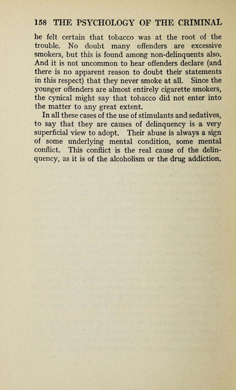 he felt certain that tobacco was at the root of the trouble. No doubt many offenders are excessive smokers, but this is found among non-delinquents also. And it is not uncommon to hear offenders declare (and there is no apparent reason to doubt their statements in this respect) that they never smoke at all. Since the younger offenders are almost entirely cigarette smokers, the cynical might say that tobacco did not enter into the matter to any great extent. In all these cases of the use of stimulants and sedatives, to say that they are causes of delinquency is a very superficial view to adopt. Their abuse is always a sign of some underlying mental condition, some mental conflict. This conflict is the real cause of the delin¬ quency, as it is of the alcoholism or the drug addiction.