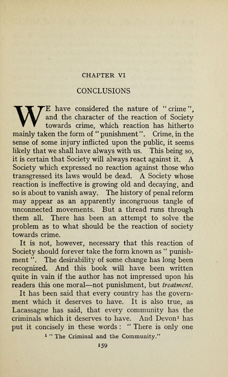 CHAPTER VI CONCLUSIONS WE have considered the nature of  crime ”, and the character of the reaction of Society towards crime, which reaction has hitherto mainly taken the form of “ punishment Crime, in the sense of some injury inflicted upon the public, it seems likely that we shall have always with us. This being so, it is certain that Society will always react against it. A Society which expressed no reaction against those who transgressed its laws would be dead. A Society whose reaction is ineffective is growing old and decaying, and so is about to vanish away. The history of penal reform may appear as an apparently incongruous tangle of unconnected movements. But a thread runs through them all. There has been an attempt to solve the problem as to what should be the reaction of society towards crime. It is not, however, necessary that this reaction of Society should forever take the form known as ” punish¬ ment The desirability of some change has long been recognized. And this book will have been written quite in vain if the author has not impressed upon his readers this one moral—not punishment, but treatment. It has been said that every country has the govern¬ ment which it deserves to have. It is also true, as Lacassagne has said, that every community has the criminals which it deserves to have. And Devon1 has put it concisely in these words : “ There is only one 1  The Criminal and the Community.”