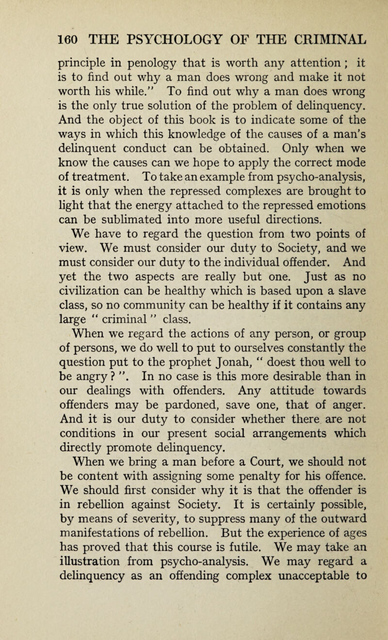 principle in penology that is worth any attention ; it is to find out why a man does wrong and make it not worth his while. To find out why a man does wrong is the only true solution of the problem of delinquency. And the object of this book is to indicate some of the ways in which this knowledge of the causes of a man’s delinquent conduct can be obtained. Only when we know the causes can we hope to apply the correct mode of treatment. To take an example from psycho-analysis, it is only when the repressed complexes are brought to light that the energy attached to the repressed emotions can be sublimated into more useful directions. We have to regard the question from two points of view. We must consider our duty to Society, and we must consider our duty to the individual offender. And yet the two aspects are really but one. Just as no civilization can be healthy which is based upon a slave class, so no community can be healthy if it contains any large “ criminal ’’ class. When we regard the actions of any person, or group of persons, we do well to put to ourselves constantly the question put to the prophet Jonah, “ doest thou well to be angry ? In no case is this more desirable than in our dealings with offenders. Any attitude towards offenders may be pardoned, save one, that of anger. And it is our duty to consider whether there are not conditions in our present social arrangements which directly promote delinquency. When we bring a man before a Court, we should not be content with assigning some penalty for his offence. We should first consider why it is that the offender is in rebellion against Society. It is certainly possible, by means of severity, to suppress many of the outward manifestations of rebellion. But the experience of ages has proved that this course is futile. We may take an illustration from psycho-analysis. We may regard a delinquency as an offending complex unacceptable to