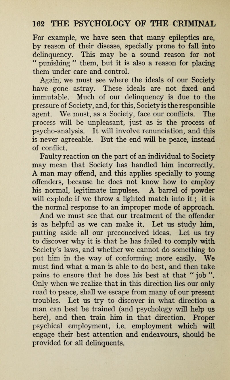 For example, we have seen that many epileptics are, by reason of their disease, specially prone to fall into delinquency. This may be a sound reason for not “ punishing ” them, but it is also a reason for placing them under care and control. Again, we must see where the ideals of our Society have gone astray. These ideals are not fixed and immutable. Much of our delinquency is due to the pressure of Society, and, for this, Society is the responsible agent. We must, as a Society, face our conflicts. The process will be unpleasant, just as is the process of psycho-analysis. It will involve renunciation, and this is never agreeable. But the end will be peace, instead of conflict. Faulty reaction on the part of an individual to Society may mean that Society has handled him incorrectly. A man may offend, and this applies specially to young offenders, because he does not know how to employ his normal, legitimate impulses. A barrel of powder will explode if we throw a lighted match into it; it is the normal response to an improper mode of approach. And we must see that our treatment of the offender is as helpful as we can make it. Let us study him, putting aside all our preconceived ideas. Let us try to discover why it is that he has failed to comply with Society’s laws, and whether we cannot do something to put him in the way of conforming more easily. We must find what a man is able to do best, and then take pains to ensure that he does his best at that “ job Only when we realize that in this direction lies our only road to peace, shall we escape from many of our present troubles. Let us try to discover in what direction a man can best be trained (and psychology will help us here), and then train him in that direction. Proper psychical employment, i.e. employment which will engage their best attention and endeavours, should be provided for all delinquents.