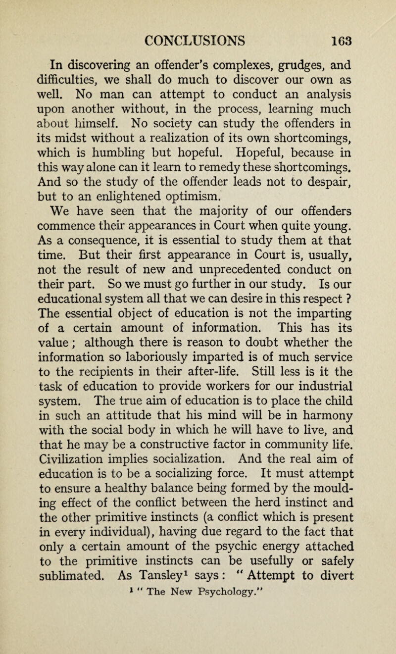 In discovering an offender’s complexes, grudges, and difficulties, we shall do much to discover our own as well. No man can attempt to conduct an analysis upon another without, in the process, learning much about himself. No society can study the offenders in its midst without a realization of its own shortcomings, which is humbling but hopeful. Hopeful, because in this way alone can it learn to remedy these shortcomings. And so the study of the offender leads not to despair, but to an enlightened optimism. We have seen that the majority of our offenders commence their appearances in Court when quite young. As a consequence, it is essential to study them at that time. But their first appearance in Court is, usually, not the result of new and unprecedented conduct on their part. So we must go further in our study. Is our educational system all that we can desire in this respect ? The essential object of education is not the imparting of a certain amount of information. This has its value; although there is reason to doubt whether the information so laboriously imparted is of much service to the recipients in their after-life. Still less is it the task of education to provide workers for our industrial system. The true aim of education is to place the child in such an attitude that his mind will be in harmony with the social body in which he will have to live, and that he may be a constructive factor in community life. Civilization implies socialization. And the real aim of education is to be a socializing force. It must attempt to ensure a healthy balance being formed by the mould¬ ing effect of the conflict between the herd instinct and the other primitive instincts (a conflict which is present in every individual), having due regard to the fact that only a certain amount of the psychic energy attached to the primitive instincts can be usefully or safely sublimated. As Tansley1 says: “ Attempt to divert 1  The New Psychology.”