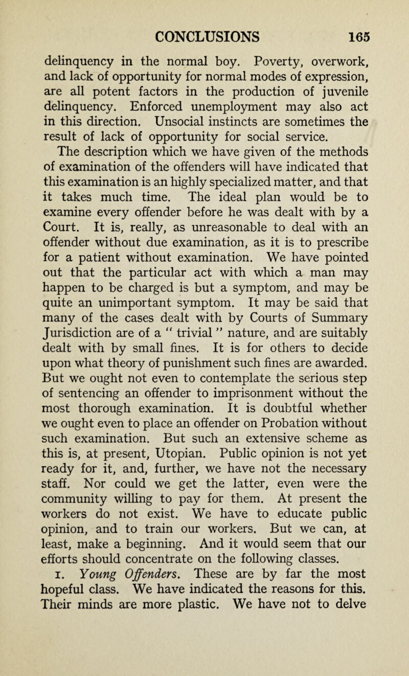 delinquency in the normal boy. Poverty, overwork, and lack of opportunity for normal modes of expression, are all potent factors in the production of juvenile delinquency. Enforced unemployment may also act in this direction. Unsocial instincts are sometimes the result of lack of opportunity for social service. The description which we have given of the methods of examination of the offenders will have indicated that this examination is an highly specialized matter, and that it takes much time. The ideal plan would be to examine every offender before he was dealt with by a Court. It is, really, as unreasonable to deal with an offender without due examination, as it is to prescribe for a patient without examination. We have pointed out that the particular act with which a man may happen to be charged is but a symptom, and may be quite an unimportant symptom. It may be said that many of the cases dealt with by Courts of Summary Jurisdiction are of a  trivial ” nature, and are suitably dealt with by small fines. It is for others to decide upon what theory of punishment such fines are awarded. But we ought not even to contemplate the serious step of sentencing an offender to imprisonment without the most thorough examination. It is doubtful whether we ought even to place an offender on Probation without such examination. But such an extensive scheme as this is, at present, Utopian. Public opinion is not yet ready for it, and, further, we have not the necessary staff. Nor could we get the latter, even were the community willing to pay for them. At present the workers do not exist. We have to educate public opinion, and to train our workers. But we can, at least, make a beginning. And it would seem that our efforts should concentrate on the following classes. i. Young Offenders. These are by far the most hopeful class. We have indicated the reasons for this. Their minds are more plastic. We have not to delve