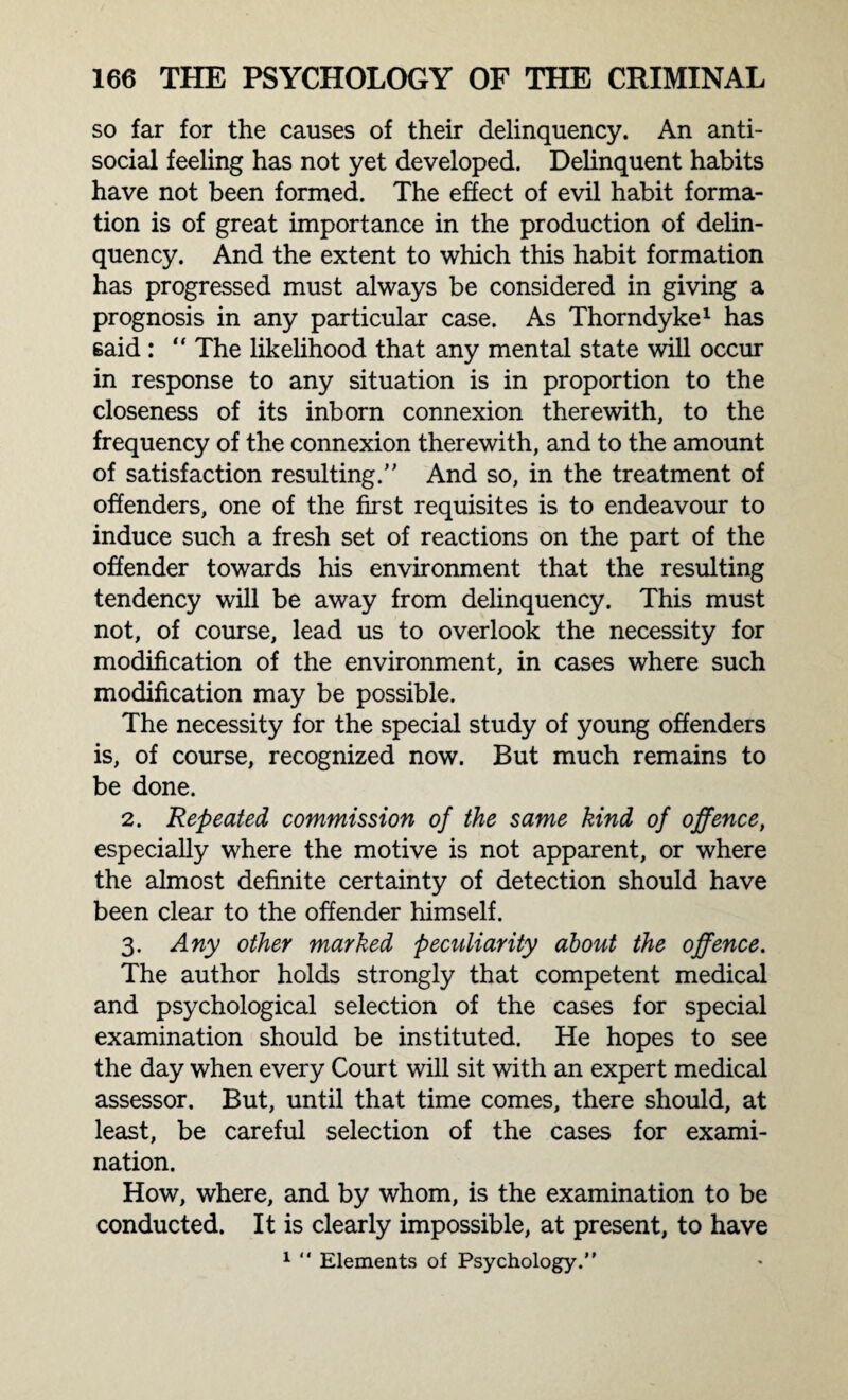 so far for the causes of their delinquency. An anti¬ social feeling has not yet developed. Delinquent habits have not been formed. The effect of evil habit forma¬ tion is of great importance in the production of delin¬ quency. And the extent to which this habit formation has progressed must always be considered in giving a prognosis in any particular case. As Thorndyke1 has said : “ The likelihood that any mental state will occur in response to any situation is in proportion to the closeness of its inborn connexion therewith, to the frequency of the connexion therewith, and to the amount of satisfaction resulting. And so, in the treatment of offenders, one of the first requisites is to endeavour to induce such a fresh set of reactions on the part of the offender towards his environment that the resulting tendency will be away from delinquency. This must not, of course, lead us to overlook the necessity for modification of the environment, in cases where such modification may be possible. The necessity for the special study of young offenders is, of course, recognized now. But much remains to be done. 2. Repeated commission of the same kind of offence, especially where the motive is not apparent, or where the almost definite certainty of detection should have been clear to the offender himself. 3. Any other marked peculiarity about the offence. The author holds strongly that competent medical and psychological selection of the cases for special examination should be instituted. He hopes to see the day when every Court will sit with an expert medical assessor. But, until that time comes, there should, at least, be careful selection of the cases for exami¬ nation. How, where, and by whom, is the examination to be conducted. It is clearly impossible, at present, to have 1 “ Elements of Psychology.”