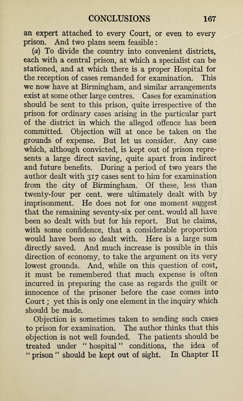 an expert attached to every Court, or even to every prison. And two plans seem feasible : (a) To divide the country into convenient districts, each with a central prison, at which a specialist can be stationed, and at which there is a proper Hospital for the reception of cases remanded for examination. This we now have at Birmingham, and similar arrangements exist at some other large centres. Cases for examination should be sent to this prison, quite irrespective of the prison for ordinary cases arising in the particular part of the district in which the alleged offence has been committed. Objection will at once be taken on the grounds of expense. But let us consider. Any case which, although convicted, is kept out of prison repre¬ sents a large direct saving, quite apart from indirect and future benefits. During a period of two years the author dealt with 317 cases sent to him for examination from the city of Birmingham. Of these, less than twenty-four per cent, were ultimately dealt with by imprisonment. He does not for one moment suggest that the remaining seventy-six per cent, would all have been so dealt with but for his report. But he claims, with some confidence, that a considerable proportion would have been so dealt with. Here is a large sum directly saved. And much increase is possible in this direction of economy, to take the argument on its very lowest grounds. And, while on this question of cost, it must be remembered that much expense is often incurred in preparing the case as regards the guilt or innocence of the prisoner before the case comes into Court; yet this is only one element in the inquiry which should be made. Objection is sometimes taken to sending such cases to prison for examination. The author thinks that this objection is not well founded. The patients should be treated under “ hospital ” conditions, the idea of “ prison ” should be kept out of sight. In Chapter II