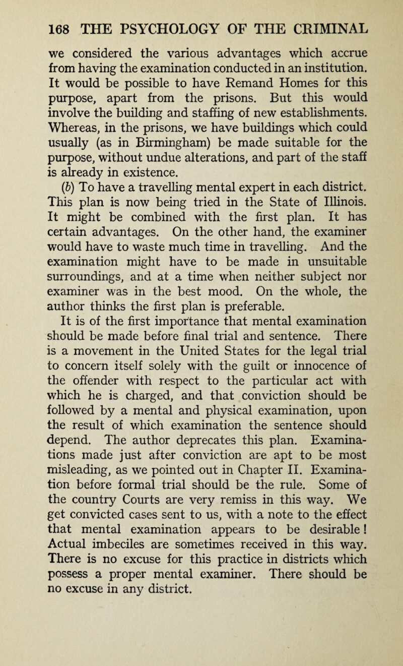 we considered the various advantages which accrue from having the examination conducted in an institution. It would be possible to have Remand Homes for this purpose, apart from the prisons. But this would involve the building and staffing of new establishments. Whereas, in the prisons, we have buildings which could usually (as in Birmingham) be made suitable for the purpose, without undue alterations, and part of the staff is already in existence. (b) To have a travelling mental expert in each district. This plan is now being tried in the State of Illinois. It might be combined with the first plan. It has certain advantages. On the other hand, the examiner would have to waste much time in travelling. And the examination might have to be made in unsuitable surroundings, and at a time when neither subject nor examiner was in the best mood. On the whole, the author thinks the first plan is preferable. It is of the first importance that mental examination should be made before final trial and sentence. There is a movement in the United States for the legal trial to concern itself solely with the guilt or innocence of the offender with respect to the particular act with which he is charged, and that conviction should be followed by a mental and physical examination, upon the result of which examination the sentence should depend. The author deprecates this plan. Examina¬ tions made just after conviction are apt to be most misleading, as we pointed out in Chapter II. Examina¬ tion before formal trial should be the rule. Some of the country Courts are very remiss in this way. We get convicted cases sent to us, with a note to the effect that mental examination appears to be desirable! Actual imbeciles are sometimes received in this way. There is no excuse for this practice in districts which possess a proper mental examiner. There should be no excuse in any district.