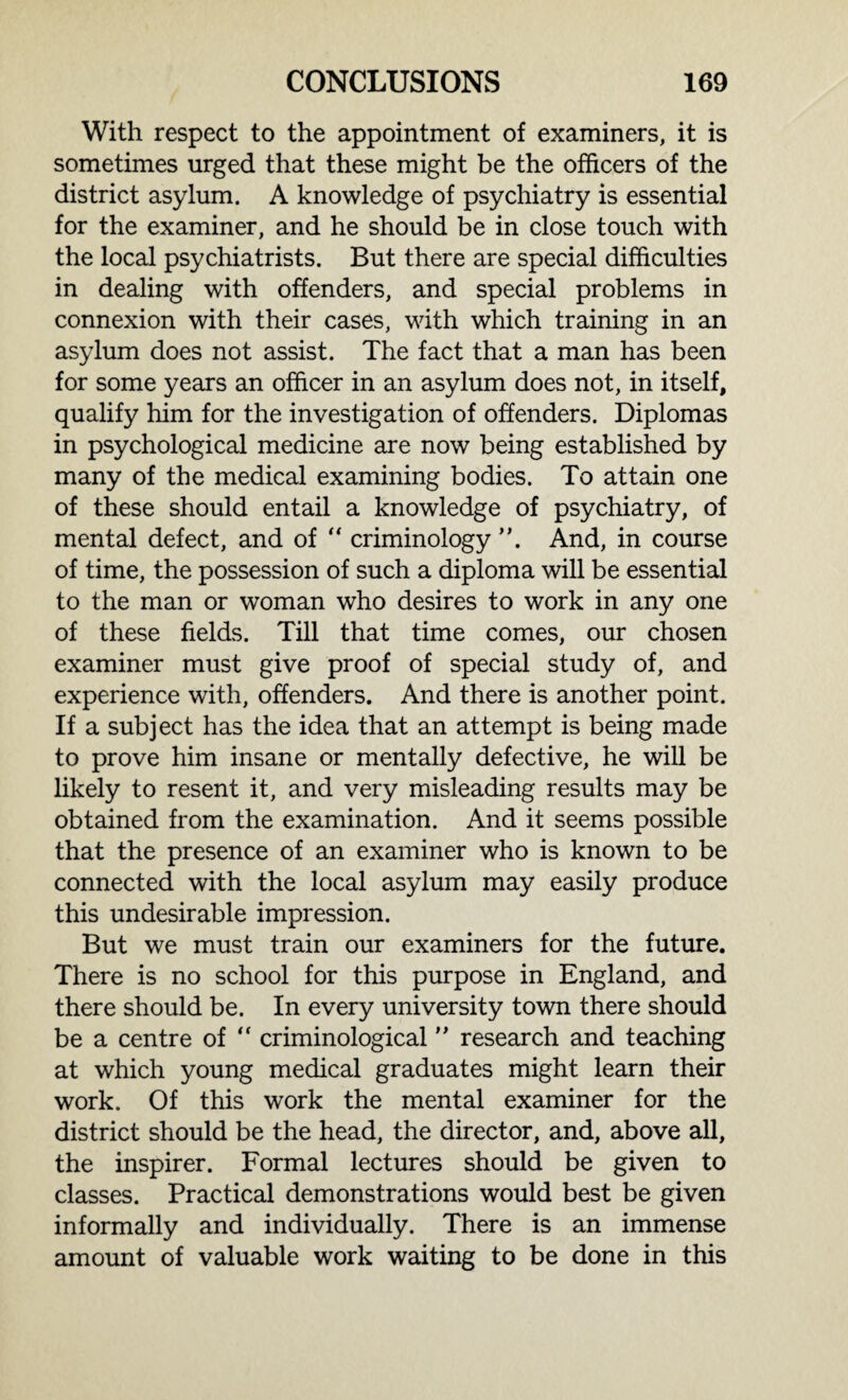 With respect to the appointment of examiners, it is sometimes urged that these might be the officers of the district asylum. A knowledge of psychiatry is essential for the examiner, and he should be in close touch with the local psychiatrists. But there are special difficulties in dealing with offenders, and special problems in connexion with their cases, with which training in an asylum does not assist. The fact that a man has been for some years an officer in an asylum does not, in itself, qualify him for the investigation of offenders. Diplomas in psychological medicine are now being established by many of the medical examining bodies. To attain one of these should entail a knowledge of psychiatry, of mental defect, and of “ criminology ”. And, in course of time, the possession of such a diploma will be essential to the man or woman who desires to work in any one of these fields. Till that time comes, our chosen examiner must give proof of special study of, and experience with, offenders. And there is another point. If a subject has the idea that an attempt is being made to prove him insane or mentally defective, he will be likely to resent it, and very misleading results may be obtained from the examination. And it seems possible that the presence of an examiner who is known to be connected with the local asylum may easily produce this undesirable impression. But we must train our examiners for the future. There is no school for this purpose in England, and there should be. In every university town there should be a centre of “ criminological ” research and teaching at which young medical graduates might learn their work. Of this work the mental examiner for the district should be the head, the director, and, above all, the inspirer. Formal lectures should be given to classes. Practical demonstrations would best be given informally and individually. There is an immense amount of valuable work waiting to be done in this