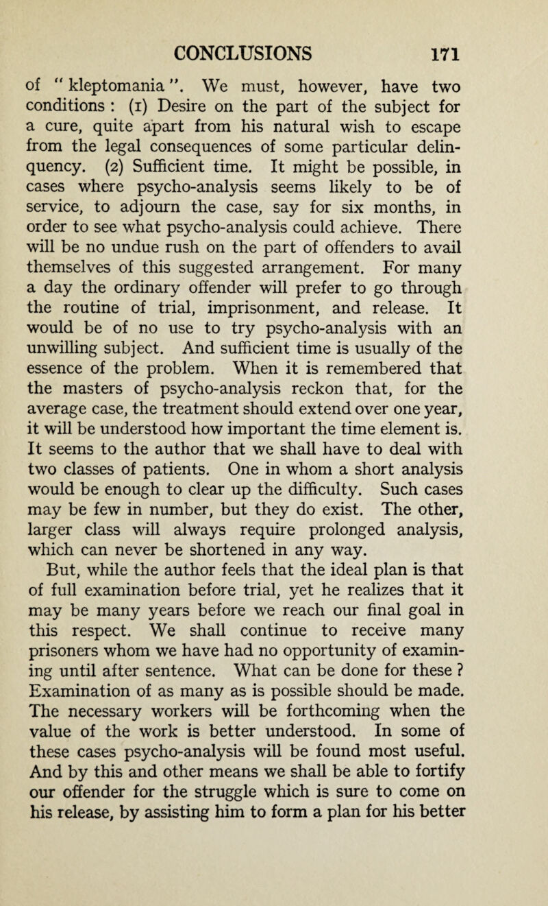 of “ kleptomania We must, however, have two conditions : (i) Desire on the part of the subject for a cure, quite apart from his natural wish to escape from the legal consequences of some particular delin¬ quency. (2) Sufficient time. It might be possible, in cases where psycho-analysis seems likely to be of service, to adjourn the case, say for six months, in order to see what psycho-analysis could achieve. There will be no undue rush on the part of offenders to avail themselves of this suggested arrangement. For many a day the ordinary offender will prefer to go through the routine of trial, imprisonment, and release. It would be of no use to try psycho-analysis with an unwilling subject. And sufficient time is usually of the essence of the problem. When it is remembered that the masters of psycho-analysis reckon that, for the average case, the treatment should extend over one year, it will be understood how important the time element is. It seems to the author that we shall have to deal with two classes of patients. One in whom a short analysis would be enough to clear up the difficulty. Such cases may be few in number, but they do exist. The other, larger class will always require prolonged analysis, which can never be shortened in any way. But, while the author feels that the ideal plan is that of full examination before trial, yet he realizes that it may be many years before we reach our final goal in this respect. We shall continue to receive many prisoners whom we have had no opportunity of examin¬ ing until after sentence. What can be done for these ? Examination of as many as is possible should be made. The necessary workers will be forthcoming when the value of the work is better understood. In some of these cases psycho-analysis will be found most useful. And by this and other means we shall be able to fortify our offender for the struggle which is sure to come on his release, by assisting him to form a plan for his better