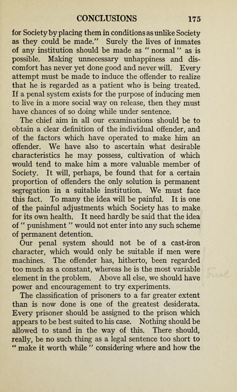 for Society by placing them in conditions as unlike Society as they could be made/' Surely the lives of inmates of any institution should be made as “ normal as is possible. Making unnecessary unhappiness and dis¬ comfort has never yet done good and never will. Every attempt must be made to induce the offender to realize that he is regarded as a patient who is being treated. If a penal system exists for the purpose of inducing men to live in a more social way on release, then they must have chances of so doing while under sentence. The chief aim in all our examinations should be to obtain a clear definition of the individual offender, and of the factors which have operated to make him an offender. We have also to ascertain what desirable characteristics he may possess, cultivation of which would tend to make him a more valuable member of Society. It will, perhaps, be found that for a certain proportion of offenders the only solution is permanent segregation in a suitable institution. We must face this fact. To many the idea will be painful. It is one of the painful adjustments which Society has to make for its own health. It need hardly be said that the idea of  punishment ” would not enter into any such scheme of permanent detention. Our penal system should not be of a cast-iron character, which would only be suitable if men were machines. The offender has, hitherto, been regarded too much as a constant, whereas he is the most variable element in the problem. Above all else, we should have power and encouragement to try experiments. The classification of prisoners to a far greater extent than is now done is one of the greatest desiderata. Every prisoner should be assigned to the prison which appears to be best suited to his case. Nothing should be allowed to stand in the way of this. There should, really, be no such thing as a legal sentence too short to “ make it worth while  considering where and how the