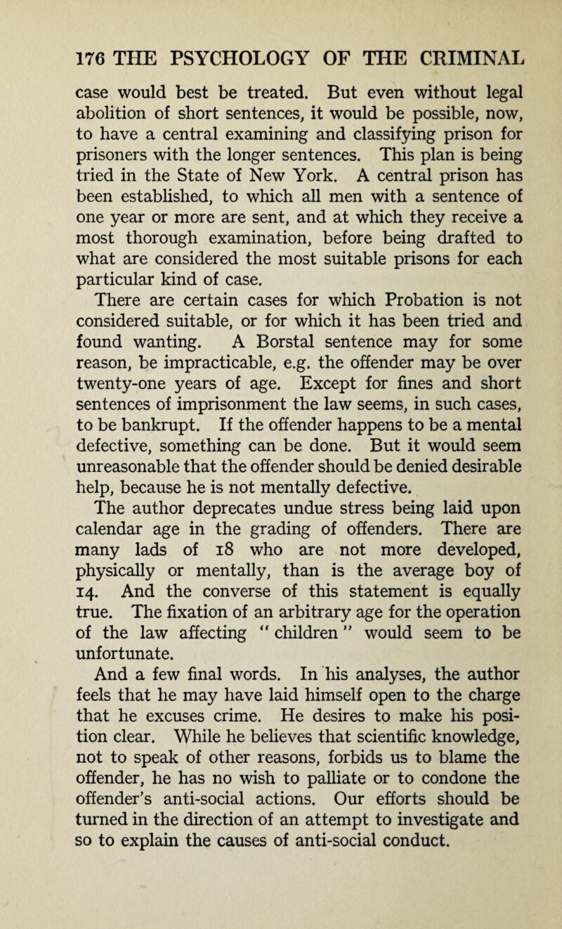 case would best be treated. But even without legal abolition of short sentences, it would be possible, now, to have a central examining and classifying prison for prisoners with the longer sentences. This plan is being tried in the State of New York. A central prison has been established, to which all men with a sentence of one year or more are sent, and at which they receive a most thorough examination, before being drafted to what are considered the most suitable prisons for each particular kind of case. There are certain cases for which Probation is not considered suitable, or for which it has been tried and found wanting. A Borstal sentence may for some reason, be impracticable, e.g. the offender may be over twenty-one years of age. Except for fines and short sentences of imprisonment the law seems, in such cases, to be bankrupt. If the offender happens to be a mental defective, something can be done. But it would seem unreasonable that the offender should be denied desirable help, because he is not mentally defective. The author deprecates undue stress being laid upon calendar age in the grading of offenders. There are many lads of 18 who are not more developed, physically or mentally, than is the average boy of 14. And the converse of this statement is equally true. The fixation of an arbitrary age for the operation of the law affecting “ children ” would seem to be unfortunate. And a few final words. In his analyses, the author feels that he may have laid himself open to the charge that he excuses crime. He desires to make his posi¬ tion clear. While he believes that scientific knowledge, not to speak of other reasons, forbids us to blame the offender, he has no wish to palliate or to condone the offender’s anti-social actions. Our efforts should be turned in the direction of an attempt to investigate and so to explain the causes of anti-social conduct.