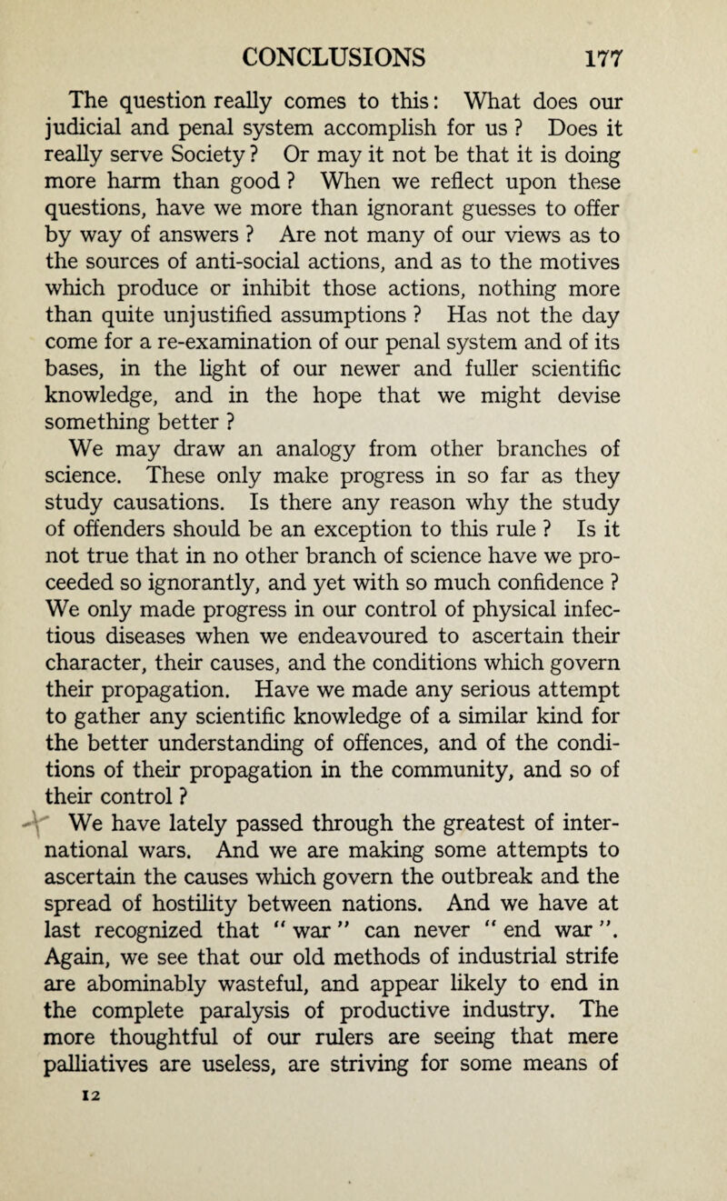 The question really comes to this: What does our judicial and penal system accomplish for us ? Does it really serve Society ? Or may it not be that it is doing more harm than good ? When we reflect upon these questions, have we more than ignorant guesses to offer by way of answers ? Are not many of our views as to the sources of anti-social actions, and as to the motives which produce or inhibit those actions, nothing more than quite unjustified assumptions ? Has not the day come for a re-examination of our penal system and of its bases, in the light of our newer and fuller scientific knowledge, and in the hope that we might devise something better ? We may draw an analogy from other branches of science. These only make progress in so far as they study causations. Is there any reason why the study of offenders should be an exception to this rule ? Is it not true that in no other branch of science have we pro¬ ceeded so ignorantly, and yet with so much confidence ? We only made progress in our control of physical infec¬ tious diseases when we endeavoured to ascertain their character, their causes, and the conditions which govern their propagation. Have we made any serious attempt to gather any scientific knowledge of a similar kind for the better understanding of offences, and of the condi¬ tions of their propagation in the community, and so of their control ? We have lately passed through the greatest of inter¬ national wars. And we are making some attempts to ascertain the causes which govern the outbreak and the spread of hostility between nations. And we have at last recognized that “ war ” can never “ end war Again, we see that our old methods of industrial strife are abominably wasteful, and appear likely to end in the complete paralysis of productive industry. The more thoughtful of our rulers are seeing that mere palliatives are useless, are striving for some means of 12