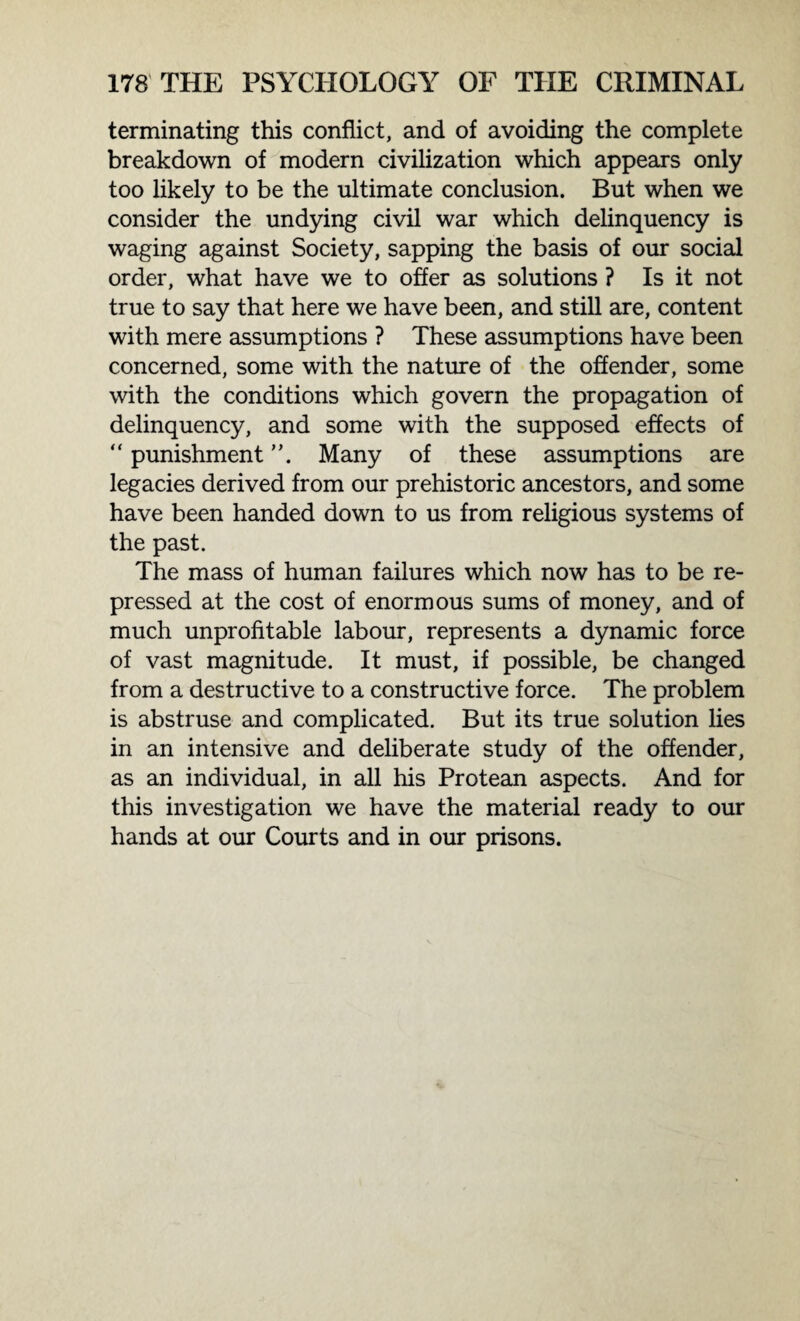 terminating this conflict, and of avoiding the complete breakdown of modern civilization which appears only too likely to be the ultimate conclusion. But when we consider the undying civil war which delinquency is waging against Society, sapping the basis of our social order, what have we to offer as solutions ? Is it not true to say that here we have been, and still are, content with mere assumptions ? These assumptions have been concerned, some with the nature of the offender, some with the conditions which govern the propagation of delinquency, and some with the supposed effects of “ punishment Many of these assumptions are legacies derived from our prehistoric ancestors, and some have been handed down to us from religious systems of the past. The mass of human failures which now has to be re¬ pressed at the cost of enormous sums of money, and of much unprofitable labour, represents a dynamic force of vast magnitude. It must, if possible, be changed from a destructive to a constructive force. The problem is abstruse and complicated. But its true solution lies in an intensive and deliberate study of the offender, as an individual, in all his Protean aspects. And for this investigation we have the material ready to our hands at our Courts and in our prisons.