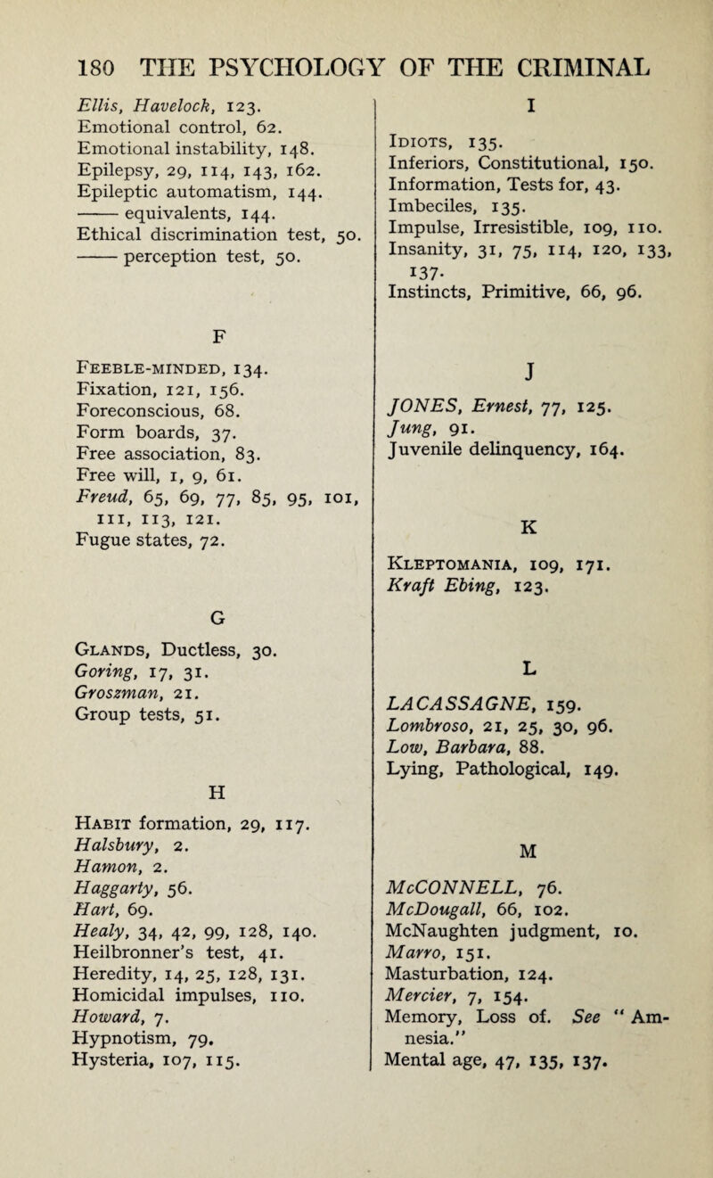 Ellis, Havelock, 123. Emotional control, 62. Emotional instability, 148. Epilepsy, 29, 114, 143, 162. Epileptic automatism, 144. -equivalents, 144. Ethical discrimination test, 50. -perception test, 50. F Feeble-minded, 134. Fixation, 121, 156. Foreconscious, 68. Form boards, 37. Free association, 83. Free will, 1, 9, 61. Freud, 65, 69, 77, 85, 95, 101, hi, 113, 121. Fugue states, 72. G Glands, Ductless, 30. Goring, 17, 31. Groszman, 21. Group tests, 51. H Habit formation, 29, 117. Halsbury, 2. Hamon, 2. Haggarty, 56. Hart, 69. Healy, 34, 42, 99, 128, 140. Heilbronner’s test, 41. Heredity, 14, 25, 128, 131. Homicidal impulses, no. Howard, 7. Hypnotism, 79, Hysteria, 107, 115. I Idiots, 135. Inferiors, Constitutional, 150. Information, Tests for, 43. Imbeciles, 135. Impulse, Irresistible, 109, no. Insanity, 31, 75, 114, 120, 133, 137- Instincts, Primitive, 66, 96. J JONES, Ernest, 77, 125. Jung, 91. Juvenile delinquency, 164. K Kleptomania, 109, 171. Kraft Ebing, 123. L LACASSAGNE, 159. Lombroso, 21, 25, 30, 96. Low, Barbara, 88. Lying, Pathological, 149. M McConnell, 76. McDougall, 66, 102. McNaughten judgment, 10. Marro, 151. Masturbation, 124. Mercier, 7, 154. Memory, Loss of. See “ Am< nesia. Mental age, 47, 135, 137.